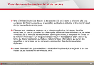 Commission nationale de suivi et de recours Une commission nationale de suivi et de recours sera créée dans la branche. Elle sera composée de 2 représentants par organisation syndicale de salariés  et d’un nombre égal de représentants des employeurs. Elle aura pour mission de s’assurer de la mise en application de l’accord dans les entreprises, au besoin par voie d’enquête auprès des entreprises de la branche, de veiller au respect de la méthode de classification définie par l’accord, d’interpréter les textes sur la demande motivée de l’un des partenaires sociaux et de dresser un bilan à l’issue du terme du délai d’application, sur la base notamment des informations qui auront été recueillies et transmises par les partenaires sociaux lors des réunions paritaires régionales. Elle se réunira en tant que de besoin à l’initiative de la partie la plus diligente, et en tout état de cause au cours du 1er trimestre 2010. 