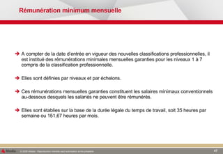 Rémunération minimum mensuelle A   compter de la date d’entrée en vigueur des nouvelles classifications professionnelles, il est institué des rémunérations minimales mensuelles garanties pour les niveaux 1 à 7 compris de la classification professionnelle. Elles sont définies par niveaux et par échelons. Ces rémunérations mensuelles garanties constituent les salaires minimaux conventionnels au-dessous desquels les salariés ne peuvent être rémunérés. Elles sont établies sur la base de la durée légale du temps de travail, soit 35 heures par semaine ou 151,67 heures par mois. 