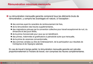 Rémunération minimum mensuelle La rémunération mensuelle garantie comprend tous les éléments bruts de rémunération, y compris les avantages en nature ,  à l’exception : des sommes ayant le caractère de remboursement de frais, de la rémunération des heures supplémentaires, des majorations prévues par la convention collective pour travail exceptionnel de nuit, du dimanche et des jours fériés, de la prime d’ancienneté pour ceux qui en bénéficient, des primes, indemnités et gratifications à périodicité autre que mensuelle, de la prime de vacances conventionnelle, des sommes versées au titre de l’intéressement, de la participation aux résultats de l’entreprise et de l’épargne salariale. En cas de travail à temps partiel, la rémunération mensuelle garantie est calculée proportionnellement à l’horaire de travail, non comprises les heures complémentaires. 