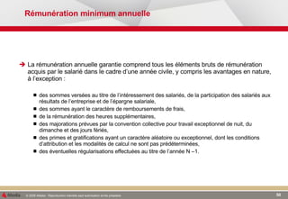 Rémunération minimum annuelle La rémunération annuelle garantie comprend tous les éléments bruts de rémunération acquis par le salarié dans le cadre d’une année civile, y compris les avantages en nature, à l’exception : des sommes versées au titre de l’intéressement des salariés, de la participation des salariés aux résultats de l’entreprise et de l’épargne salariale,  des sommes ayant le caractère de remboursements de frais, de la rémunération des heures supplémentaires, des majorations prévues par la convention collective pour travail exceptionnel de nuit, du dimanche et des jours fériés, des primes et gratifications ayant un caractère aléatoire ou exceptionnel, dont les conditions d’attribution et les modalités de calcul ne sont pas prédéterminées, des éventuelles régularisations effectuées au titre de l’année N –1. 