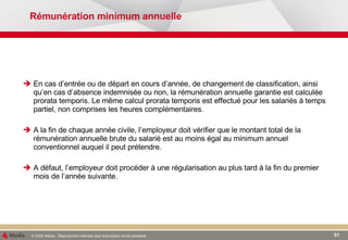 Rémunération minimum annuelle En cas d’entrée ou de départ en cours d’année, de changement de classification, ainsi qu’en cas d’absence indemnisée ou non, la rémunération annuelle garantie est calculée prorata temporis. Le même calcul prorata temporis est effectué pour les salariés à temps partiel, non comprises les heures complémentaires. A la fin de chaque année civile, l’employeur doit vérifier que le montant total de la rémunération annuelle brute du salarié est au moins égal au minimum annuel conventionnel auquel il peut prétendre. A défaut, l’employeur doit procéder à une régularisation au plus tard à la fin du premier mois de l’année suivante.  
