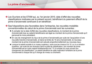 La prime d’ancienneté Les Ouvriers et les ETAM qui, au 1er janvier 2010, date d’effet des nouvelles classifications instituées par le présent accord, bénéficient du paiement effectif de la prime d’ancienneté continuent à en bénéficier. Sauf dispositions plus favorables dans l’entreprise, les nouvelles modalités conventionnelles de calcul de la prime d’ancienneté sont les suivantes : A compter de la date d’effet des nouvelles classifications, le montant de la prime d’ancienneté due au salarié bénéficiaire est égal au montant de la prime d’ancienneté qu’il percevait le mois précédent. En cas de changement du taux de la prime d’ancienneté par suite de l’acquisition d’une nouvelle tranche d’ancienneté, et dans la limite de 15 ans d’ancienneté, le nouveau montant de la prime d’ancienneté est calculé proportionnellement au nouveau taux. Lorsque le salarié accède à un niveau supérieur, autre que les niveaux 8 à 10, ou à un échelon supérieur, par suite de son évolution dans la grille de classification, son montant de prime d’ancienneté est en outre majoré forfaitairement de 7 % à compter du mois suivant son changement de classification. Le salarié bénéficie de cette majoration forfaitaire de la prime d’ancienneté à chaque fois qu’il change de niveau ou d’échelon. 