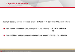 La prime d’ancienneté Exemple de calcul sur une ancienneté acquise de 150 € au 31 décembre 2009 par un salarié: Evolution en ancienneté :  (ex: passage de 12 ans à 15 ans) :   150 € x 15 = 187,50 €   12 Evolution liée à un changement d’échelon ou de niveau  : 187,50€ + 7% =  200,63 € 
