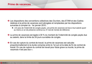 Prime de vacances Les dispositions des conventions collectives des Ouvriers, des ETAM et des Cadres relatives à la prime de vacances sont abrogées et remplacées par les dispositions suivantes à compter du  1er janvier 2010 : « En plus de l’indemnité de congés payés, une prime de vacances est due à tout salarié ayant au moins un an de présence continue au 31 mai de l’année de référence. La prime de vacances est égale à 30 % du montant de l’indemnité de congés payés due au salarié, dans la limite de 24 jours ouvrables de congés . En cas de rupture du contrat de travail, la prime de vacances est calculée proportionnellement à la durée comprise entre le 1er juin et la date de fin de contrat de travail. En cas de rupture du contrat de travail pour faute grave ou lourde, la prime de vacances n’est pas due ». 