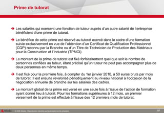 Prime de tutorat Les salariés qui exercent une fonction de tuteur auprès d’un autre salarié de l’entreprise bénéficient d’une prime de tutorat. Le bénéfice de cette prime est réservé au tutorat exercé dans le cadre d’une formation suivie exclusivement en vue de l’obtention d’un Certificat de Qualification Professionnel (CQP) reconnu par la Branche ou d’un Titre de Technicien de Production des Matériaux pour la Construction et l’Industrie (TPMCI). Le montant de la prime de tutorat est fixé forfaitairement quel que soit le nombre de personnes confiées au tuteur, étant précisé qu’un tuteur ne peut pas accompagner plus de deux personnes en même temps. Il est fixé pour la première fois, à compter du 1er janvier 2010, à 50 euros bruts par mois de tutorat. Il est ensuite revalorisé périodiquement au niveau national à l’occasion de la négociation annuelle de branche sur les salaires des cadres. Le montant global de la prime est versé en une seule fois à l’issue de l’action de formation ayant donné lieu à tutorat. Pour les formations supérieures à 12 mois, un premier versement de la prime est effectué à l’issue des 12 premiers mois de tutorat. 