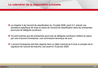 Le calendrier de la négociation préalable Le chapitre 4 de l’accord de classification du 10 juillet 2008, point 4.2  prévoit une procédure spécifique de mise en place de l’accord de classification dans les entreprises pourvues de délégués syndicaux.  Ce point précise que les entreprises pourvues de délégués syndicaux mettent en place, par voie d’accord d’entreprise, une commission technique de suivi. L’accord d’entreprise doit être négocié dans un délai maximal de 6 mois à compter de la signature de l’accord de branche, soit avant le 10 janvier 2009. 