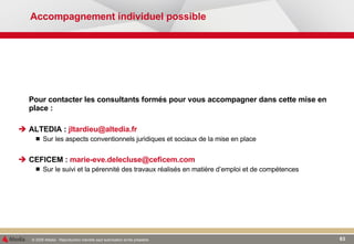 Accompagnement individuel possible Pour contacter les consultants formés pour vous accompagner dans cette mise en place : ALTEDIA :  [email_address] Sur les aspects conventionnels juridiques et sociaux de la mise en place CEFICEM :  [email_address] Sur le suivi et la pérennité des travaux réalisés en matière d’emploi et de compétences  