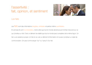 l’assertivité :
fait, opinion, et sentiment

Les faits


Les faits sont des informations tangibles, vérifiables et parfois même quantifiables.

En principe ils sont incontestables, c'est-à-dire que tout le monde devrait pouvoir tomber d'accord sur ce

qui constitue un fait. C'est un élément de réalité que tout le monde peut considérer de la même façon. Un

fait a une existence propre. Un fait en soi, est un élément d'information et ne peut constituer un objet de

communication. On peut communiquer "sur" ou "autour" d'un fait.
 