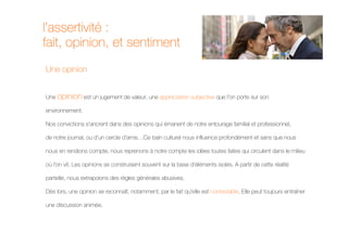 l’assertivité :
fait, opinion, et sentiment
Une opinion


Une opinion est un jugement de valeur, une appréciation subjective que l'on porte sur son

environnement.

Nos convictions s'ancrent dans des opinions qui émanent de notre entourage familial et professionnel,

de notre journal, ou d'un cercle d'amis…Ce bain culturel nous influence profondément et sans que nous

nous en rendions compte, nous reprenons à notre compte les idées toutes faites qui circulent dans le milieu

où l'on vit. Les opinions se construisent souvent sur la base d'éléments isolés. A partir de cette réalité

partielle, nous extrapolons des règles générales abusives.

Dès lors, une opinion se reconnaît, notamment, par le fait qu'elle est contestable. Elle peut toujours entraîner

une discussion animée.
 