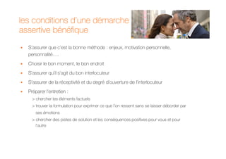 les conditions d’une démarche
assertive bénéfique
  S’assurer que c’est la bonne méthode : enjeux, motivation personnelle,
  personnalité….
  Choisir le bon moment, le bon endroit
  S’assurer qu’il s’agit du bon interlocuteur
  S’assurer de la réceptivité et du degré d’ouverture de l’interlocuteur
  Préparer l’entretien :
    > chercher les éléments factuels
    > trouver la formulation pour exprimer ce que l’on ressent sans se laisser déborder par
      ses émotions
    > chercher des pistes de solution et les conséquences positives pour vous et pour
      l’autre
 