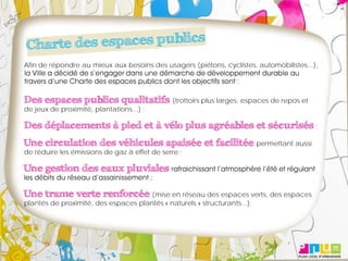 Afin de répondre au mieux aux besoins des usagers (piétons, cyclistes, automobilistes...),




Des espaces publics qualitatifs (trottoirs plus larges, espaces de repos et
de jeux de proximité, plantations...) ;

Des déplacements à pied et à vélo plus agréables et sécurisés ;
Une circulation des véhicules apaisée et facilitée permettant aussi
de réduire les émissions de gaz à effet de serre ;

Une gestion des eaux pluviales

Une trame verte renforcée (mise en réseau des espaces verts, des espaces
plantés de proximité, des espaces plantés « naturels » structurants...).
 