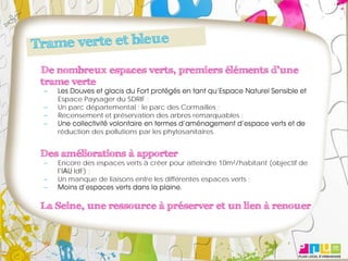 De nombreux espaces verts, premiers éléments d’une
trame verte
   Espace Paysager du SDRIF ;
   Un parc départemental : le parc des Cormailles ;
   Recensement et préservation des arbres remarquables ;

   réduction des pollutions par les phytosanitaires.


Des améliorations à apporter
   Encore des espaces verts à créer pour atteindre 10m²/habitant (objectif de
       IdF) ;
   Un manque de liaisons entre les différentes espaces verts ;



La Seine, une ressource à préserver et un lien à renouer
 