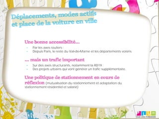 Une bonne accessibilité...
     Par les axes routiers ;
     Depuis Paris, le reste du Val‐de‐Marne et les départements voisins.

... mais un trafic important
     Sur des axes structurants, notamment la RD19 ;
     Des projets urbains qui vont générer un trafic supplémentaire.

Une politique de stationnement en cours de
réflexion (mutualisation du stationnement et adaptation du
stationnement résidentiel et salarié)
 