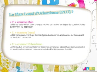 « P » comme Plan
Le PLU va déterminer, pour chaque secteur de la ville, les règles de constructibilité



« L » comme Local
du territoire communal.


« U » comme Urbanisme
Le PLU traduit en termes réglementaires les principaux objectifs de la municipalité
en matière d'urbanisme, dans un souci de développement durable.
 
