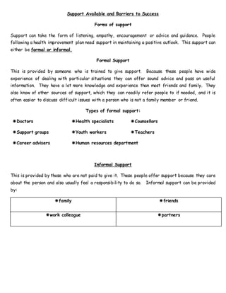 Support Available and Barriers to Success
Forms of support
Support can take the form of listening, empathy, encouragement or advice and guidance. People
following a health improvement plan need support in maintaining a positive outlook. This support can
either be formal or informal.
Formal Support
This is provided by someone who is trained to give support. Because these people have wide
experience of dealing with particular situations they can offer sound advice and pass on useful
information. They have a lot more knowledge and experience than most friends and family. They
also know of other sources of support, which they can readily refer people to if needed, and it is
often easier to discuss difficult issues with a person who is not a family member or friend.
Types of formal support:
Doctors Health specialists Counsellors
Support groups Youth workers Teachers
Career advisers Human resources department
Informal Support
This is provided by those who are not paid to give it. These people offer support because they care
about the person and also usually feel a responsibility to do so. Informal support can be provided
by:
family friends
work colleague partners
 