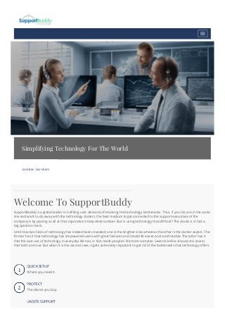 Simplifying Technology For The World
Anytime Anywhere
Welcome To SupportBuddy
SupportBuddy is a global leader in fulfilling user demand of resolving the technology bottlenecks. Thus, if you too are in the same
line and want to do away with the technology clutters, the best medium to get connected to the support executives of the
company is by placing a call at the corporation's help desk number. But is using technology that difficult? The doubt is in fact a
big question mark.
Until now two faces of technology has indeed been revealed; one is the brighter side, whereas the other is the darker aspect. The
former has it that technology has empowered users with great features and made life easier and comfortable. The latter has it
that the vast use of technology in everyday life has, in fact made people's life more complex. Several online discussions reveal
that both are true. But when it is the second case, it gets extremely important to get rid of the bottlenecks that technology offers.
1
QUICK SETUP
Where you need it.
2
PROTECT
The device you buy.
ONSITE SUPPORT
 