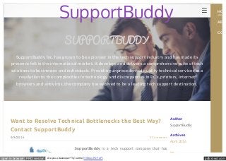 pdfcrowd.comopen in browser PRO version Are you a developer? Try out the HTML to PDF API
Author
SupportBuddy
Archives
April 2016
5/9/2016 0 Comments
Want to Resolve Technical Bottlenecks the Best Way?
Contact SupportBuddy
SupportBuddy is a tech support company that has
SUPPORTBUDDY
SupportBuddy Inc. has grown to be a pioneer in the tech support industry and has made its
presence felt in the international market. It develops and delivers a comprehensive suite of tech
solutions to businesses and individuals. Providing unprecedented quality technical services as a
resolution to the complexities in technology and discrepancies in PCs, printers, Internet
browsers and antivirus, the company has evolved to be a leading tech support destination.
SupportBuddy HOM
ABOU
CONT
 