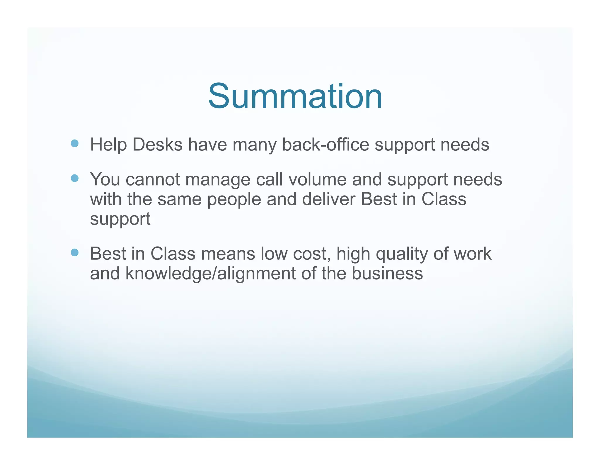 Summation
Help Desks have many back-office support needs
You cannot manage call volume and support needs
with the same people and deliver Best in Class
support
Best in Class means low cost, high quality of work
and knowledge/alignment of the business
 