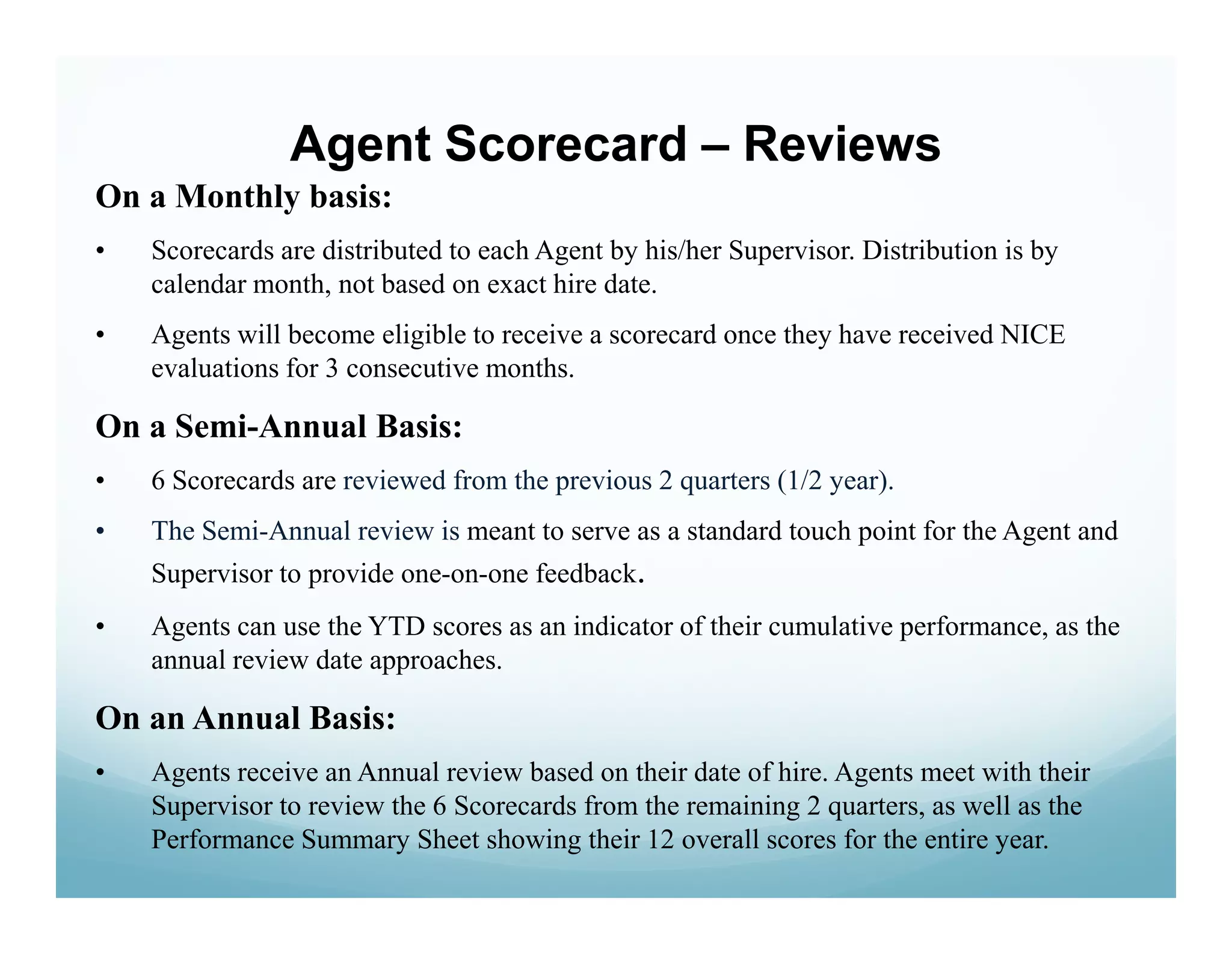 Agent Scorecard – Reviews
On a Monthly basis:
•   Scorecards are distributed to each Agent by his/her Supervisor. Distribution is by
    calendar month, not based on exact hire date.
•   Agents will become eligible to receive a scorecard once they have received NICE
    evaluations for 3 consecutive months.

On a Semi-Annual Basis:
•   6 Scorecards are reviewed from the previous 2 quarters (1/2 year).
•   The Semi-Annual review is meant to serve as a standard touch point for the Agent and
    Supervisor to provide one-on-one feedback.
•   Agents can use the YTD scores as an indicator of their cumulative performance, as the
    annual review date approaches.

On an Annual Basis:
•   Agents receive an Annual review based on their date of hire. Agents meet with their
    Supervisor to review the 6 Scorecards from the remaining 2 quarters, as well as the
    Performance Summary Sheet showing their 12 overall scores for the entire year.
 