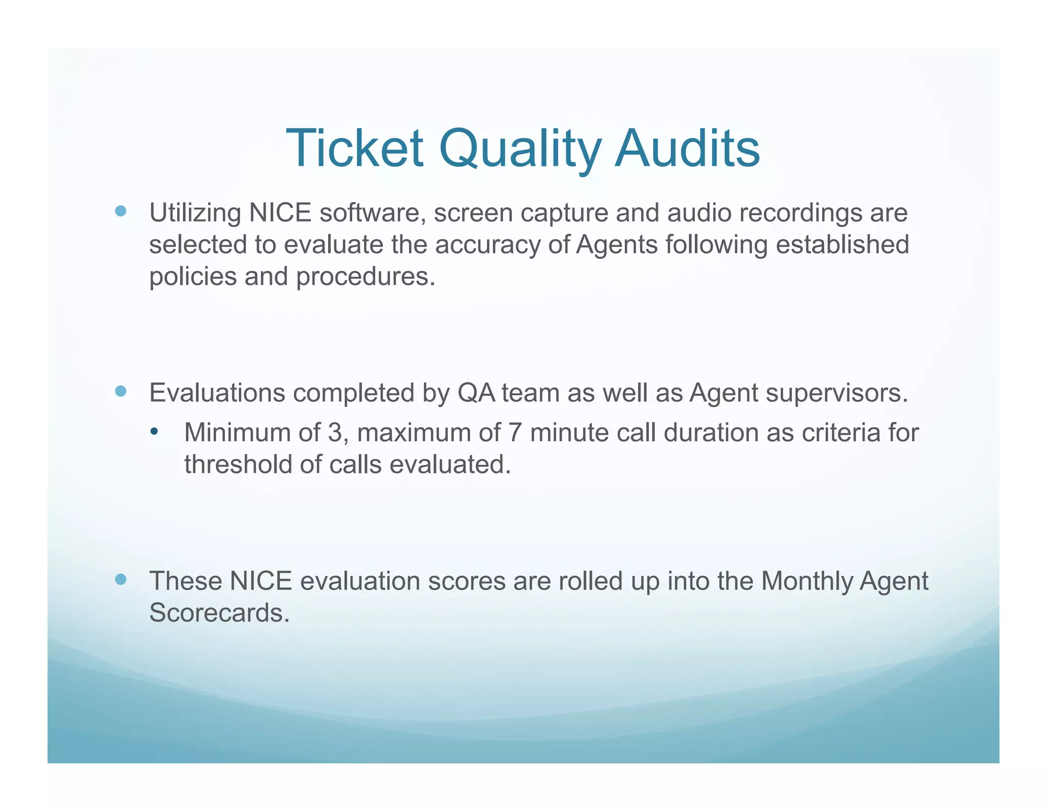 Ticket Quality Audits
Utilizing NICE software, screen capture and audio recordings are
selected to evaluate the accuracy of Agents following established
policies and procedures.



Evaluations completed by QA team as well as Agent supervisors.
• Minimum of 3, maximum of 7 minute call duration as criteria for
  threshold of calls evaluated.



These NICE evaluation scores are rolled up into the Monthly Agent
Scorecards.
 