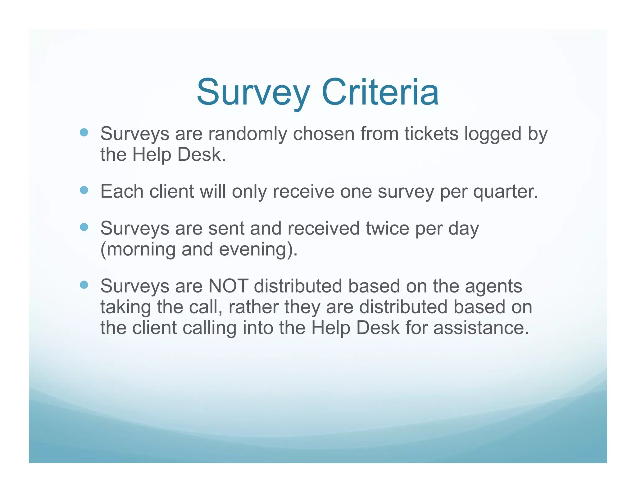 Survey Criteria
Surveys are randomly chosen from tickets logged by
the Help Desk.
Each client will only receive one survey per quarter.
Surveys are sent and received twice per day
(morning and evening).
Surveys are NOT distributed based on the agents
taking the call, rather they are distributed based on
the client calling into the Help Desk for assistance.
 