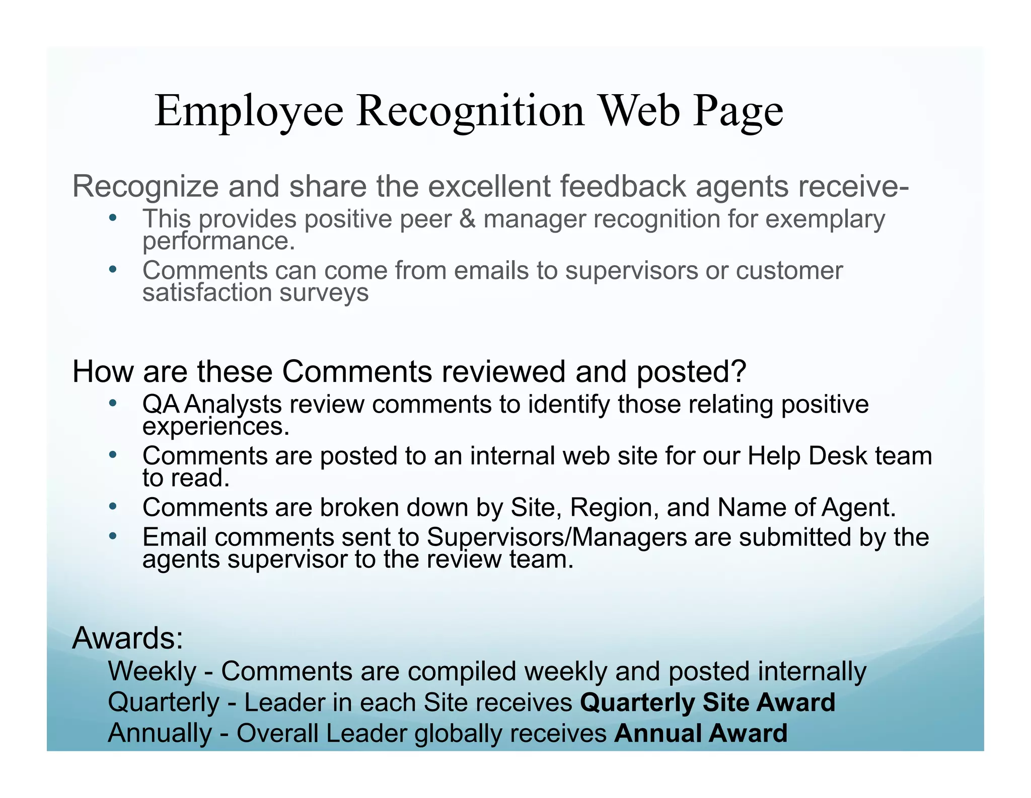 Employee Recognition Web Page
Recognize and share the excellent feedback agents receive-
  • This provides positive peer & manager recognition for exemplary
    performance.
  • Comments can come from emails to supervisors or customer
    satisfaction surveys


How are these Comments reviewed and posted?
  • QA Analysts review comments to identify those relating positive
    experiences.
  • Comments are posted to an internal web site for our Help Desk team
    to read.
  • Comments are broken down by Site, Region, and Name of Agent.
  • Email comments sent to Supervisors/Managers are submitted by the
    agents supervisor to the review team.


Awards:
  Weekly - Comments are compiled weekly and posted internally
  Quarterly - Leader in each Site receives Quarterly Site Award
  Annually - Overall Leader globally receives Annual Award
 