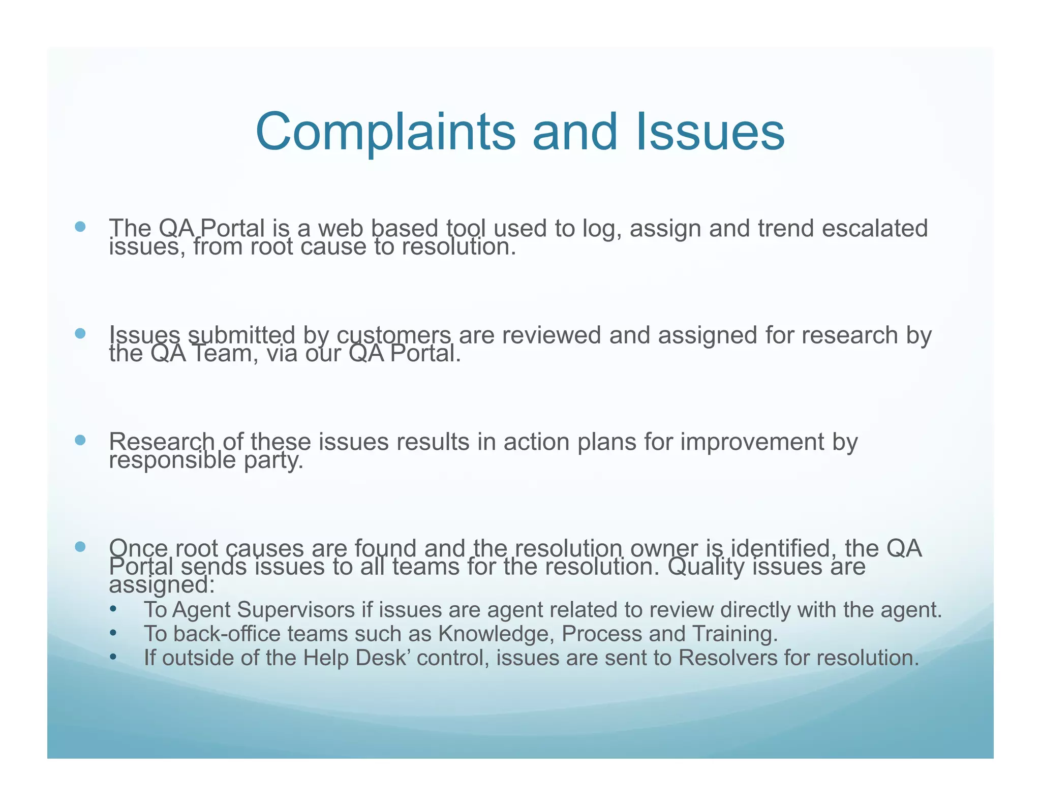 Complaints and Issues
The QA Portal is a web based tool used to log, assign and trend escalated
issues, from root cause to resolution.


Issues submitted by customers are reviewed and assigned for research by
the QA Team, via our QA Portal.


Research of these issues results in action plans for improvement by
responsible party.


Once root causes are found and the resolution owner is identified, the QA
Portal sends issues to all teams for the resolution. Quality issues are
assigned:
• To Agent Supervisors if issues are agent related to review directly with the agent.
• To back-office teams such as Knowledge, Process and Training.
• If outside of the Help Desk’ control, issues are sent to Resolvers for resolution.
 