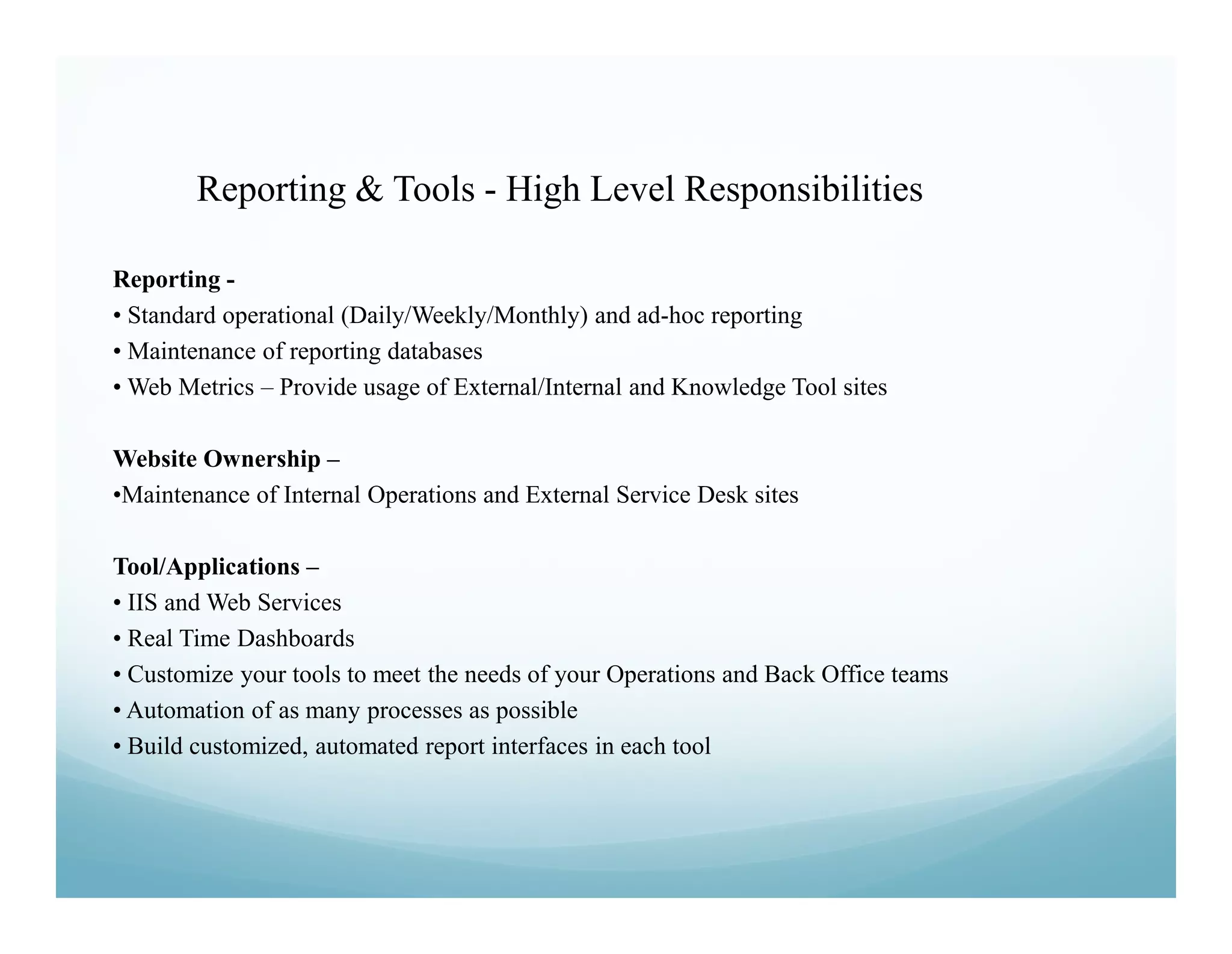Reporting & Tools - High Level Responsibilities

Reporting -
• Standard operational (Daily/Weekly/Monthly) and ad-hoc reporting
• Maintenance of reporting databases
• Web Metrics – Provide usage of External/Internal and Knowledge Tool sites

Website Ownership –
•Maintenance of Internal Operations and External Service Desk sites

Tool/Applications –
• IIS and Web Services
• Real Time Dashboards
• Customize your tools to meet the needs of your Operations and Back Office teams
• Automation of as many processes as possible
• Build customized, automated report interfaces in each tool
 
