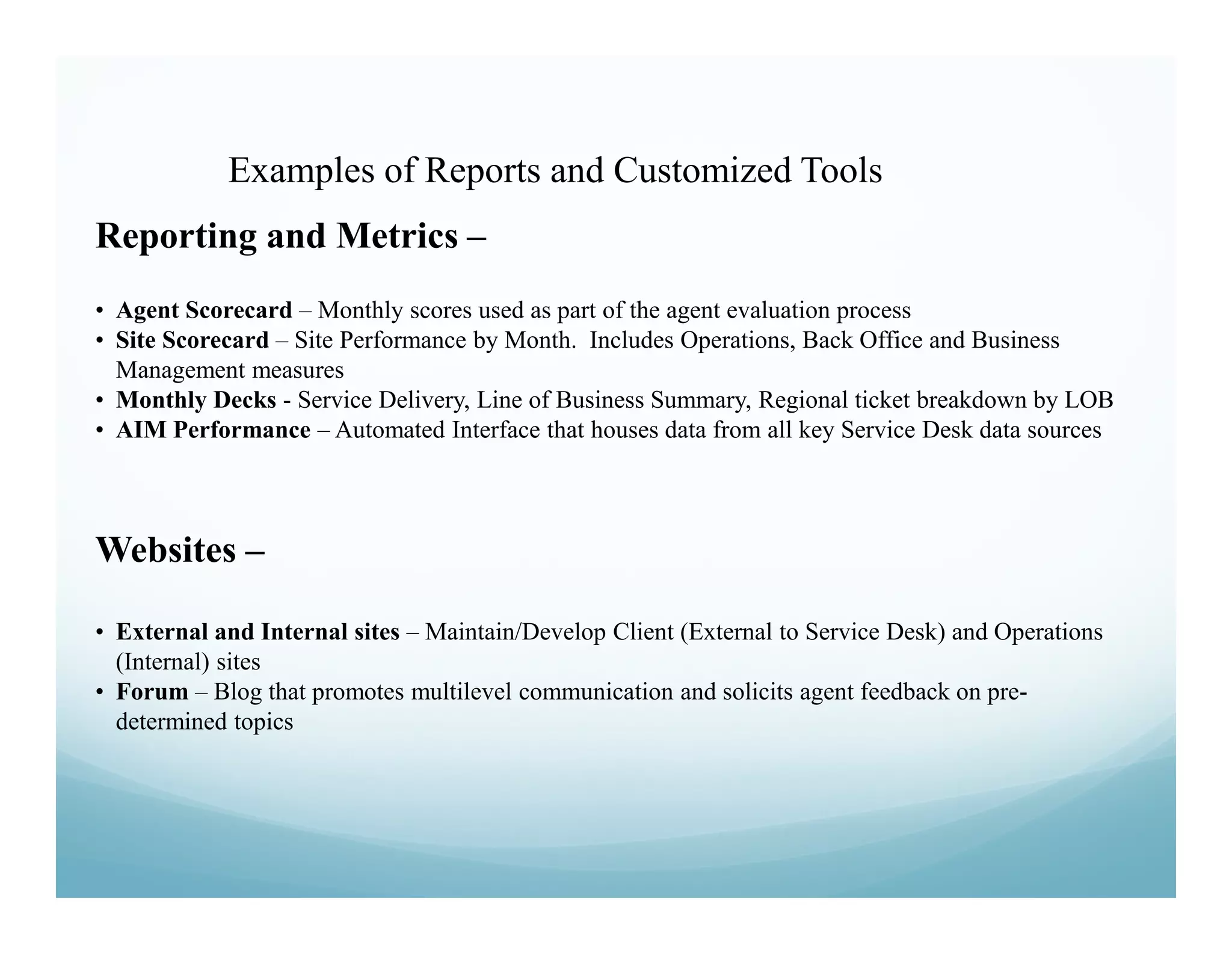 Examples of Reports and Customized Tools
Reporting and Metrics –
• Agent Scorecard – Monthly scores used as part of the agent evaluation process
• Site Scorecard – Site Performance by Month. Includes Operations, Back Office and Business
  Management measures
• Monthly Decks - Service Delivery, Line of Business Summary, Regional ticket breakdown by LOB
• AIM Performance – Automated Interface that houses data from all key Service Desk data sources



Websites –

• External and Internal sites – Maintain/Develop Client (External to Service Desk) and Operations
  (Internal) sites
• Forum – Blog that promotes multilevel communication and solicits agent feedback on pre-
  determined topics
 