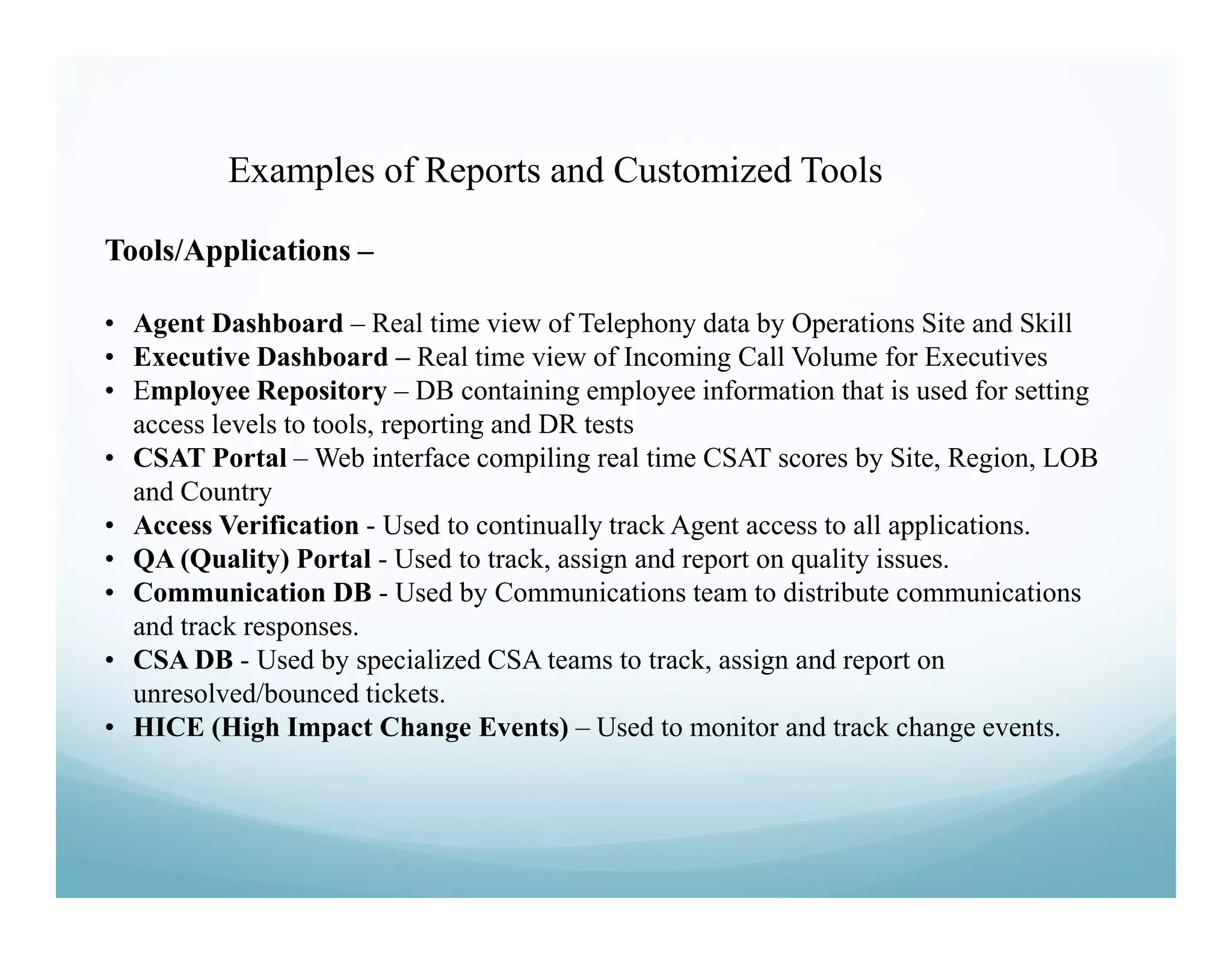 Examples of Reports and Customized Tools

Tools/Applications –

• Agent Dashboard – Real time view of Telephony data by Operations Site and Skill
• Executive Dashboard – Real time view of Incoming Call Volume for Executives
• Employee Repository – DB containing employee information that is used for setting
  access levels to tools, reporting and DR tests
• CSAT Portal – Web interface compiling real time CSAT scores by Site, Region, LOB
  and Country
• Access Verification - Used to continually track Agent access to all applications.
• QA (Quality) Portal - Used to track, assign and report on quality issues.
• Communication DB - Used by Communications team to distribute communications
  and track responses.
• CSA DB - Used by specialized CSA teams to track, assign and report on
  unresolved/bounced tickets.
• HICE (High Impact Change Events) – Used to monitor and track change events.
 