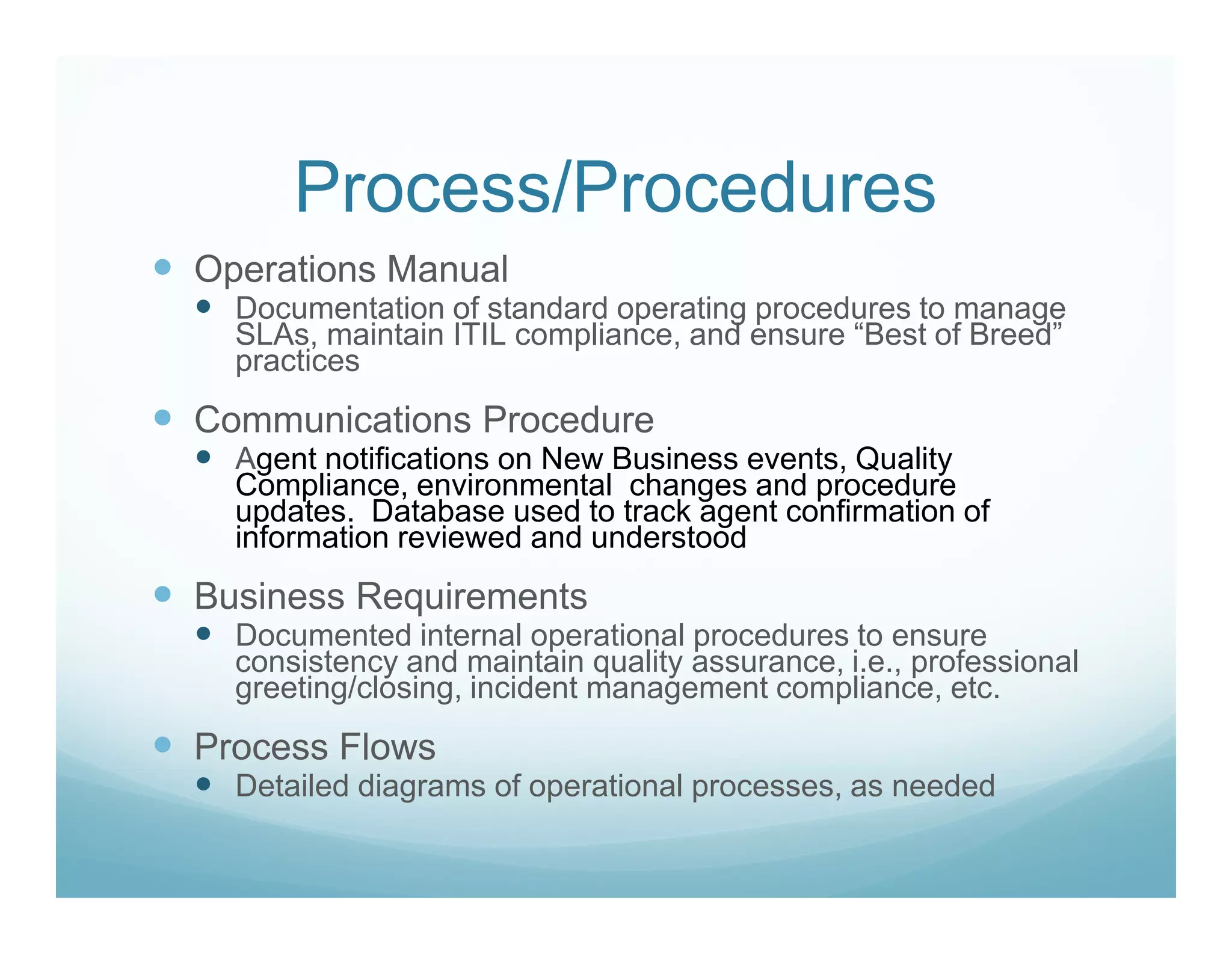 Process/Procedures
Operations Manual
  Documentation of standard operating procedures to manage
  SLAs, maintain ITIL compliance, and ensure “Best of Breed”
  practices
Communications Procedure
  Agent notifications on New Business events, Quality
  Compliance, environmental changes and procedure
  updates. Database used to track agent confirmation of
  information reviewed and understood
Business Requirements
  Documented internal operational procedures to ensure
  consistency and maintain quality assurance, i.e., professional
  greeting/closing, incident management compliance, etc.
Process Flows
  Detailed diagrams of operational processes, as needed
 