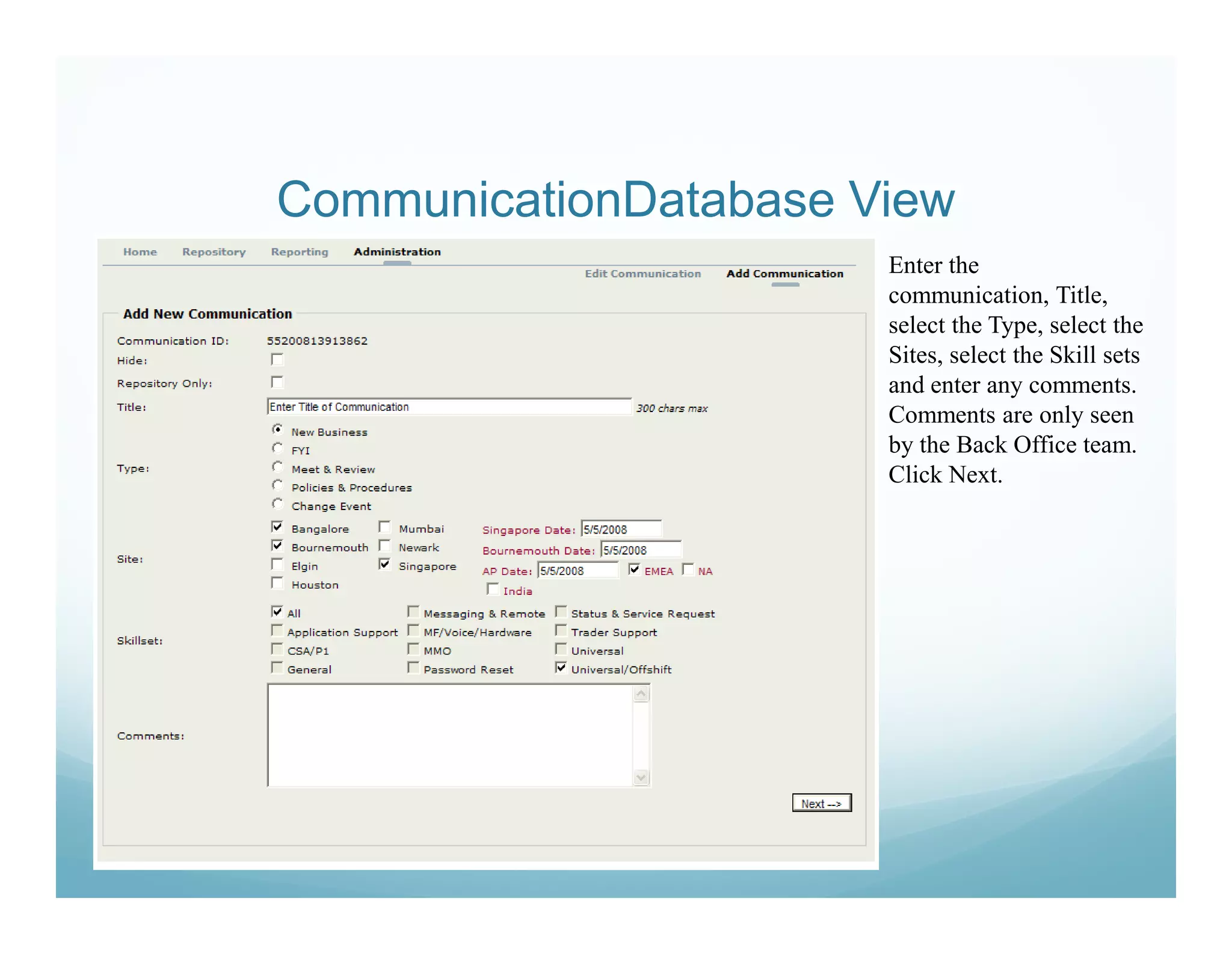 CommunicationDatabase View
                       Enter the
                       communication, Title,
                       select the Type, select the
                       Sites, select the Skill sets
                       and enter any comments.
                       Comments are only seen
                       by the Back Office team.
                       Click Next.
 