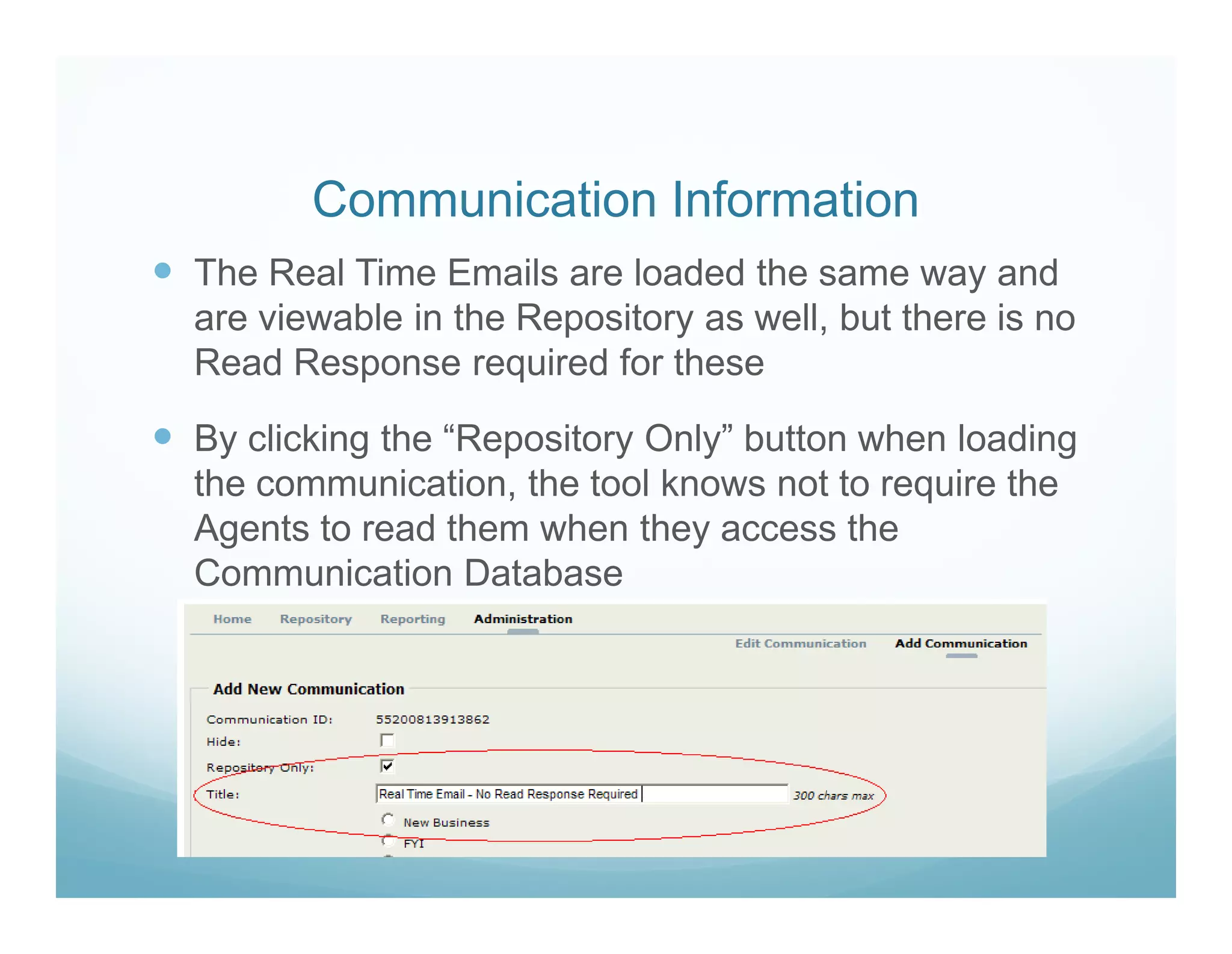 Communication Information
The Real Time Emails are loaded the same way and
are viewable in the Repository as well, but there is no
Read Response required for these

By clicking the “Repository Only” button when loading
the communication, the tool knows not to require the
Agents to read them when they access the
Communication Database
 