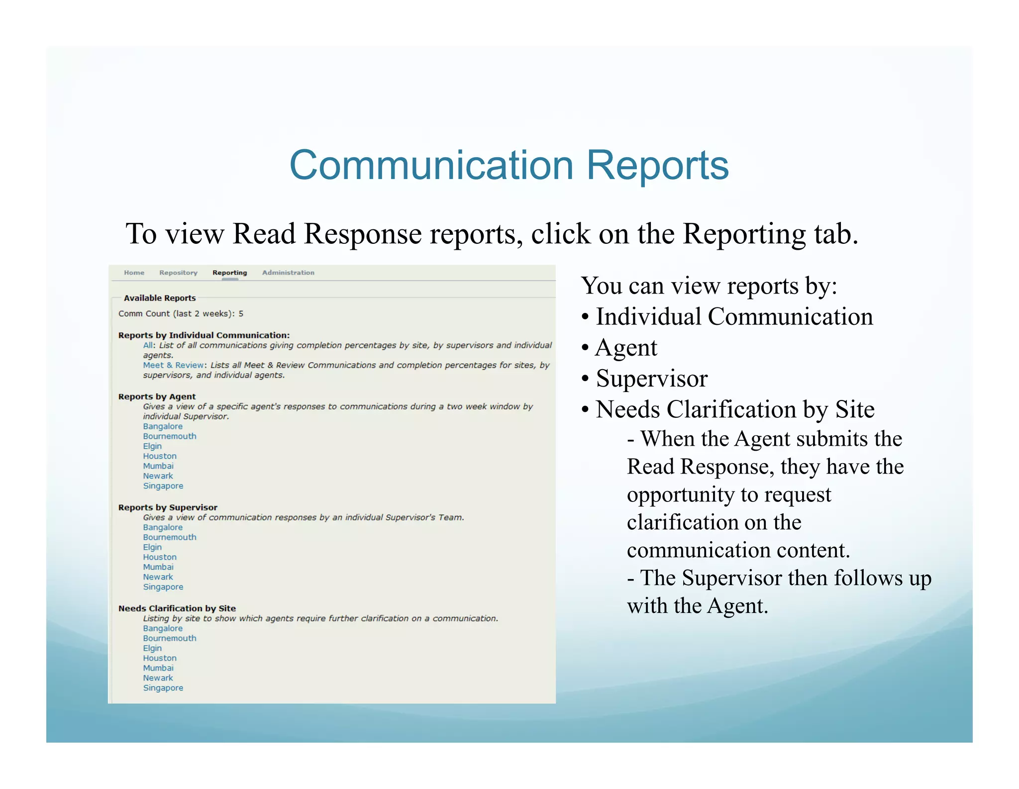 Communication Reports
To view Read Response reports, click on the Reporting tab.
                                   You can view reports by:
                                   • Individual Communication
                                   • Agent
                                   • Supervisor
                                   • Needs Clarification by Site
                                       - When the Agent submits the
                                       Read Response, they have the
                                       opportunity to request
                                       clarification on the
                                       communication content.
                                       - The Supervisor then follows up
                                       with the Agent.
 