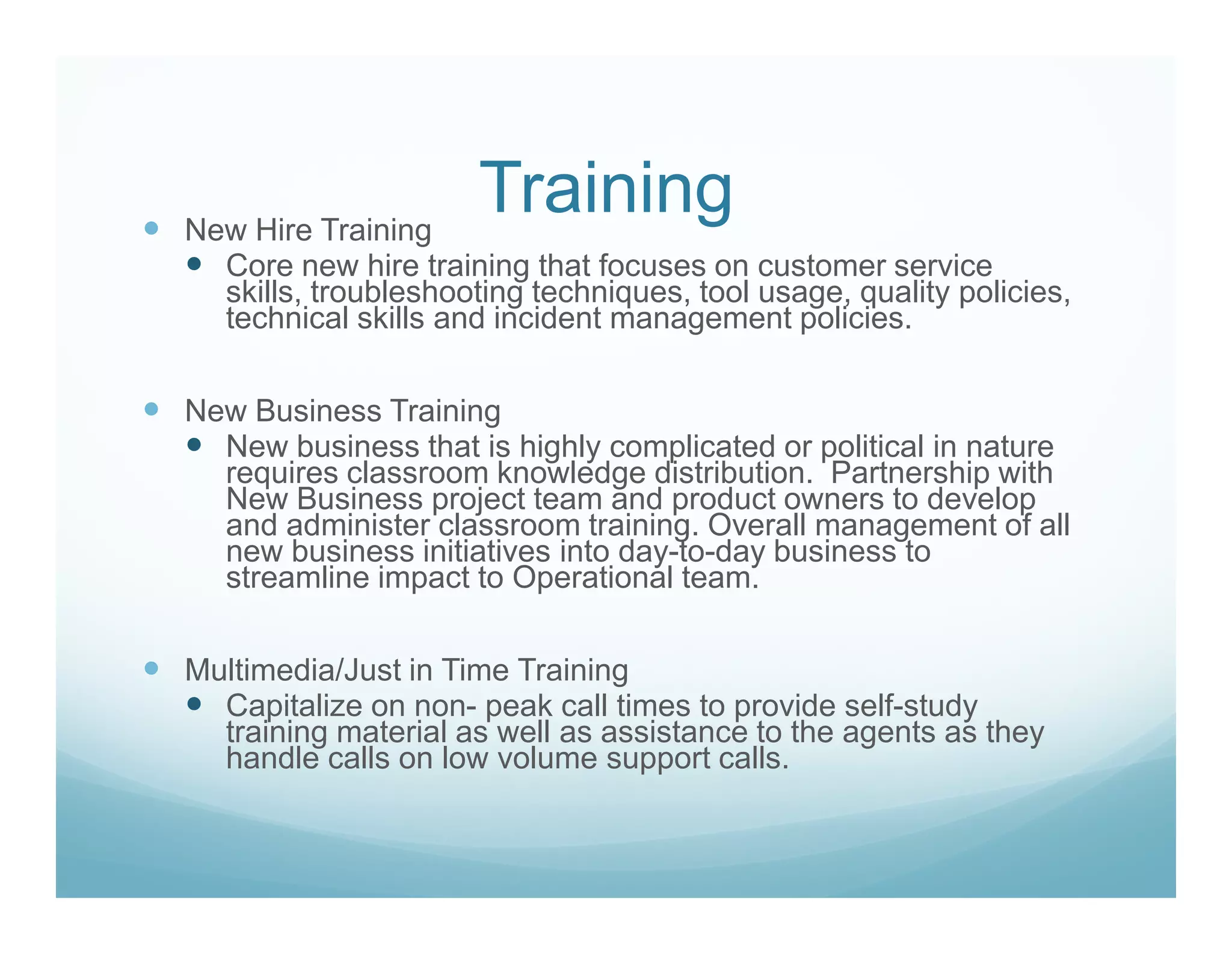 New Hire Training
                      Training
  Core new hire training that focuses on customer service
  skills, troubleshooting techniques, tool usage, quality policies,
  technical skills and incident management policies.

New Business Training
  New business that is highly complicated or political in nature
  requires classroom knowledge distribution. Partnership with
  New Business project team and product owners to develop
  and administer classroom training. Overall management of all
  new business initiatives into day-to-day business to
  streamline impact to Operational team.

Multimedia/Just in Time Training
  Capitalize on non- peak call times to provide self-study
  training material as well as assistance to the agents as they
  handle calls on low volume support calls.
 