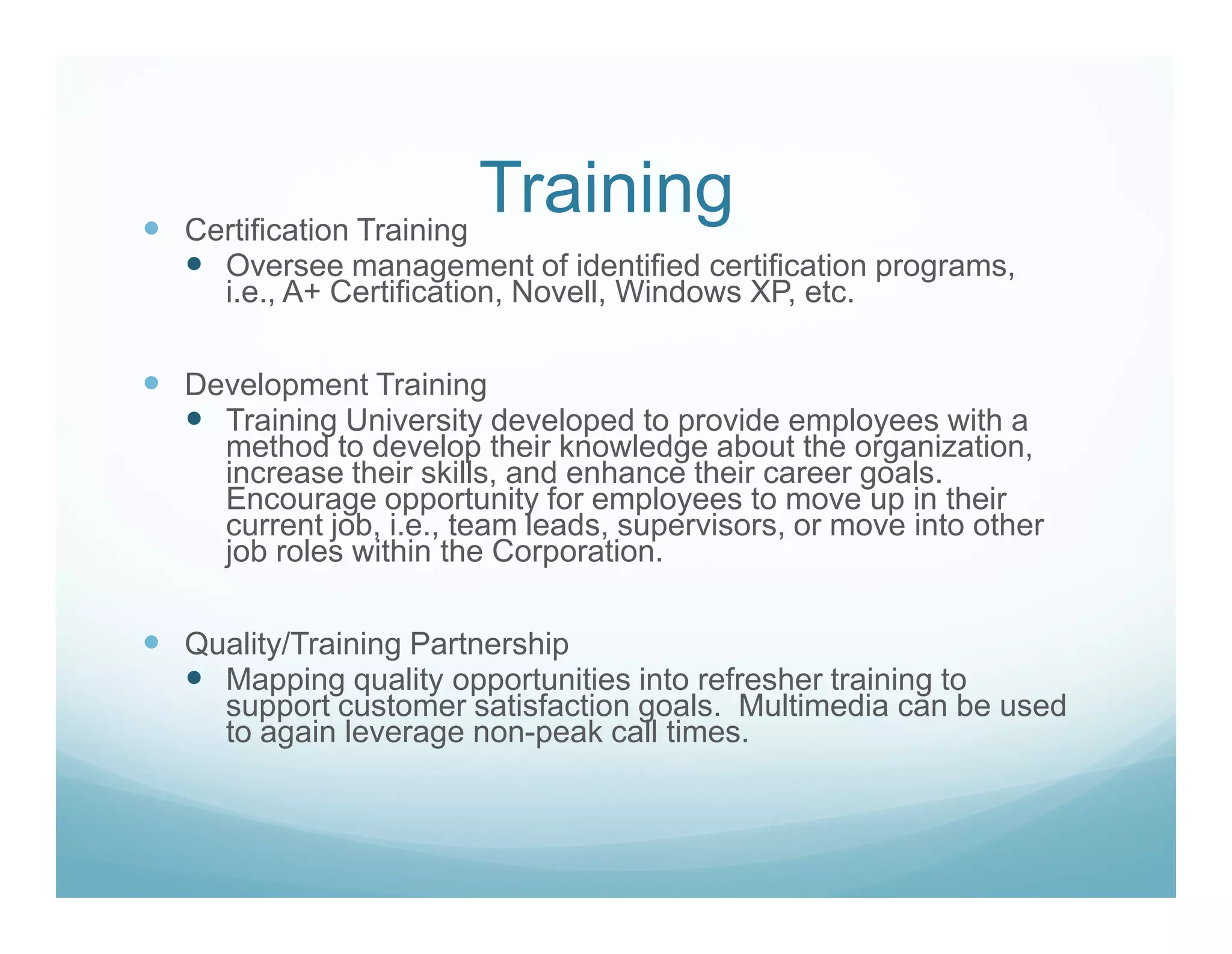 Certification Training
                       Training
   Oversee management of identified certification programs,
   i.e., A+ Certification, Novell, Windows XP, etc.

Development Training
  Training University developed to provide employees with a
  method to develop their knowledge about the organization,
  increase their skills, and enhance their career goals.
  Encourage opportunity for employees to move up in their
  current job, i.e., team leads, supervisors, or move into other
  job roles within the Corporation.

Quality/Training Partnership
  Mapping quality opportunities into refresher training to
  support customer satisfaction goals. Multimedia can be used
  to again leverage non-peak call times.
 
