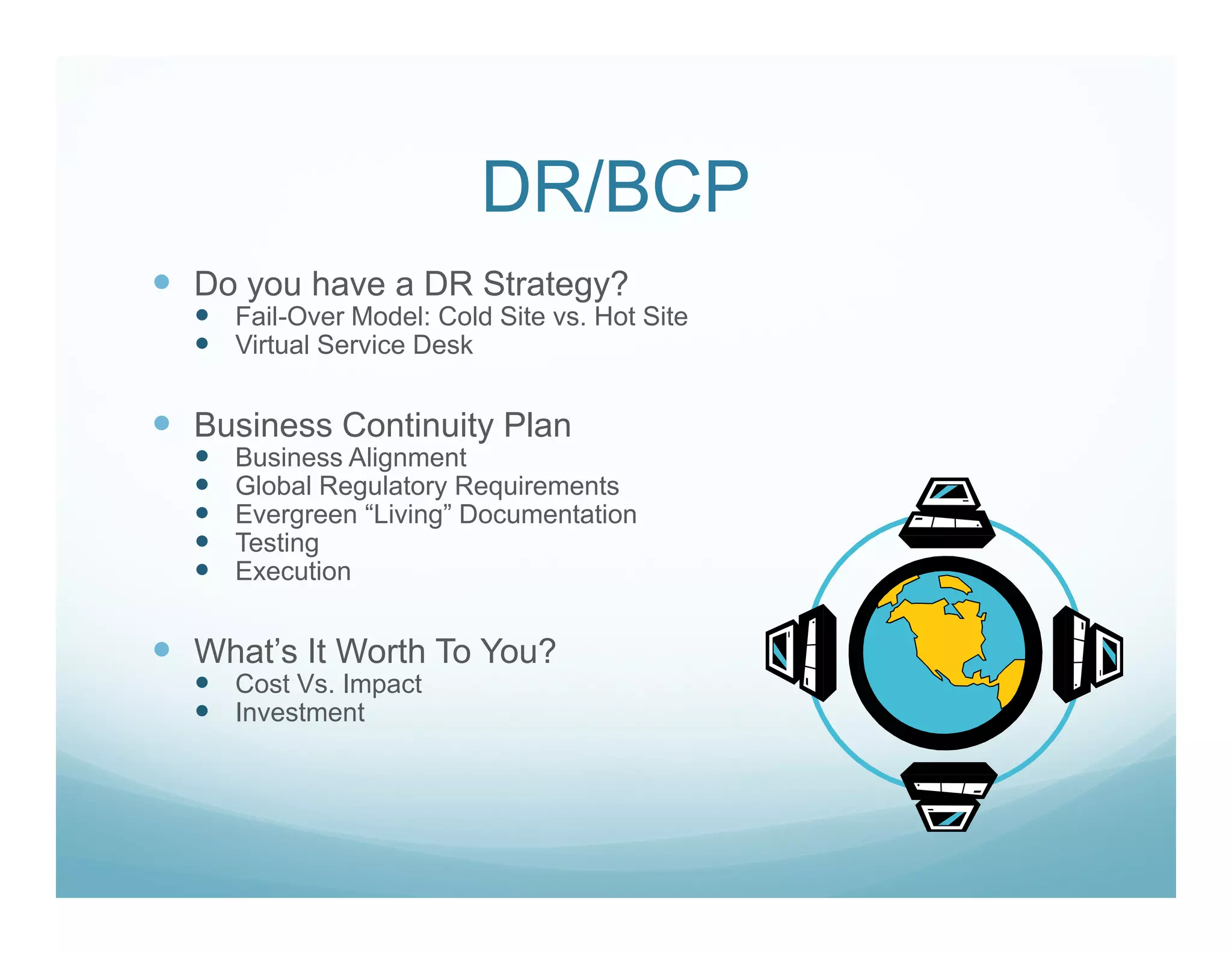 DR/BCP
Do you have a DR Strategy?
  Fail-Over Model: Cold Site vs. Hot Site
  Virtual Service Desk


Business Continuity Plan
  Business Alignment
  Global Regulatory Requirements
  Evergreen “Living” Documentation
  Testing
  Execution


What’s It Worth To You?
  Cost Vs. Impact
  Investment
 