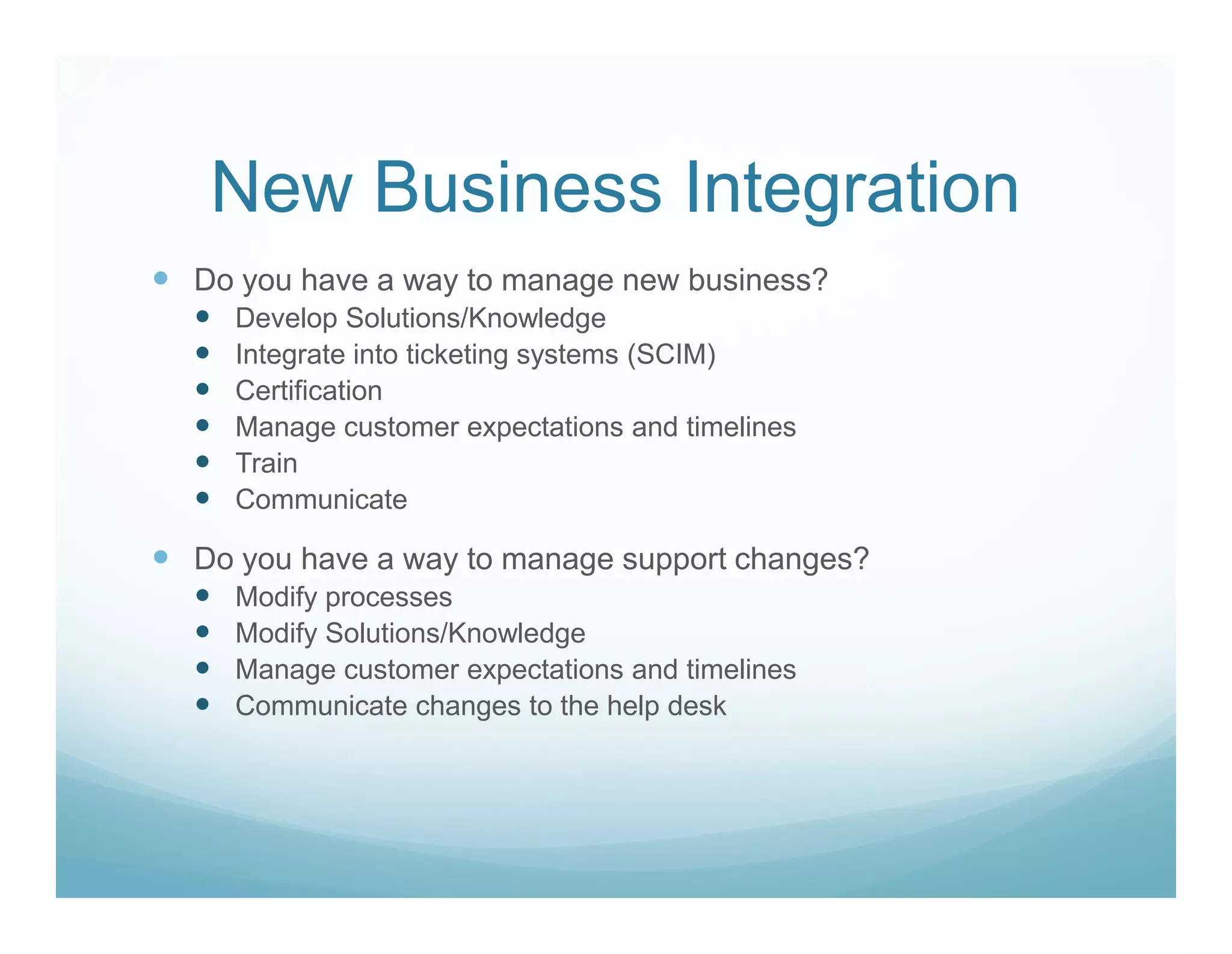 New Business Integration
Do you have a way to manage new business?
  Develop Solutions/Knowledge
  Integrate into ticketing systems (SCIM)
  Certification
  Manage customer expectations and timelines
  Train
  Communicate

Do you have a way to manage support changes?
  Modify processes
  Modify Solutions/Knowledge
  Manage customer expectations and timelines
  Communicate changes to the help desk
 