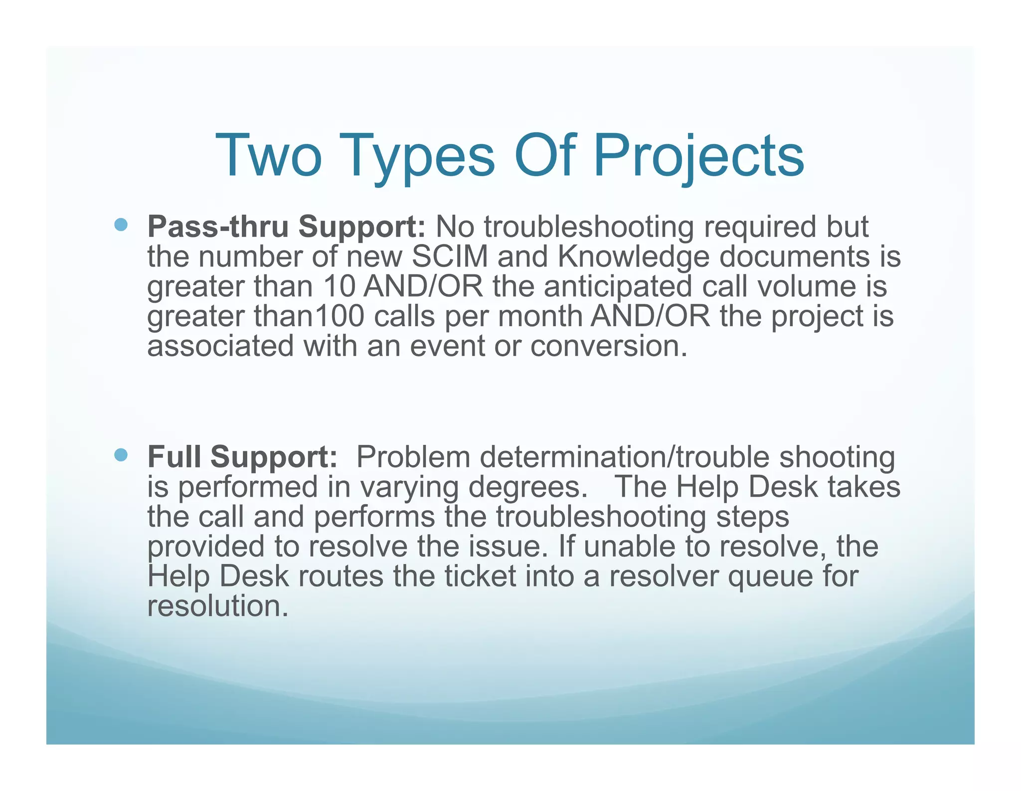 Two Types Of Projects
Pass-thru Support: No troubleshooting required but
the number of new SCIM and Knowledge documents is
greater than 10 AND/OR the anticipated call volume is
greater than100 calls per month AND/OR the project is
associated with an event or conversion.


Full Support: Problem determination/trouble shooting
is performed in varying degrees. The Help Desk takes
the call and performs the troubleshooting steps
provided to resolve the issue. If unable to resolve, the
Help Desk routes the ticket into a resolver queue for
resolution.
 
