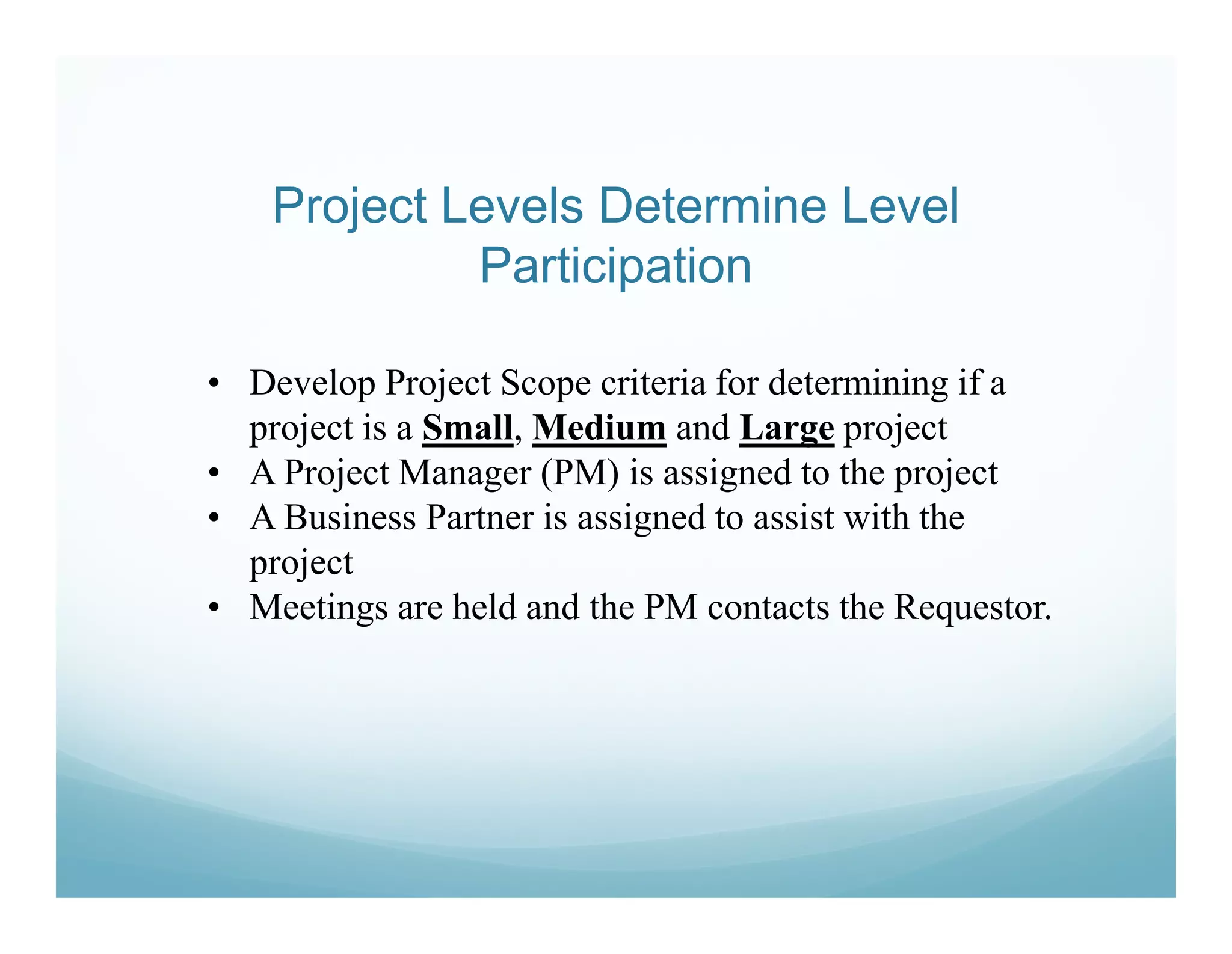 Project Levels Determine Level
             Participation

• Develop Project Scope criteria for determining if a
  project is a Small, Medium and Large project
• A Project Manager (PM) is assigned to the project
• A Business Partner is assigned to assist with the
  project
• Meetings are held and the PM contacts the Requestor.
 