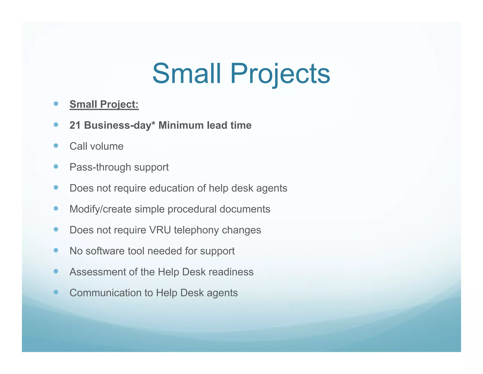 Small Projects
Small Project:

21 Business-day* Minimum lead time

Call volume

Pass-through support

Does not require education of help desk agents

Modify/create simple procedural documents

Does not require VRU telephony changes

No software tool needed for support

Assessment of the Help Desk readiness

Communication to Help Desk agents
 