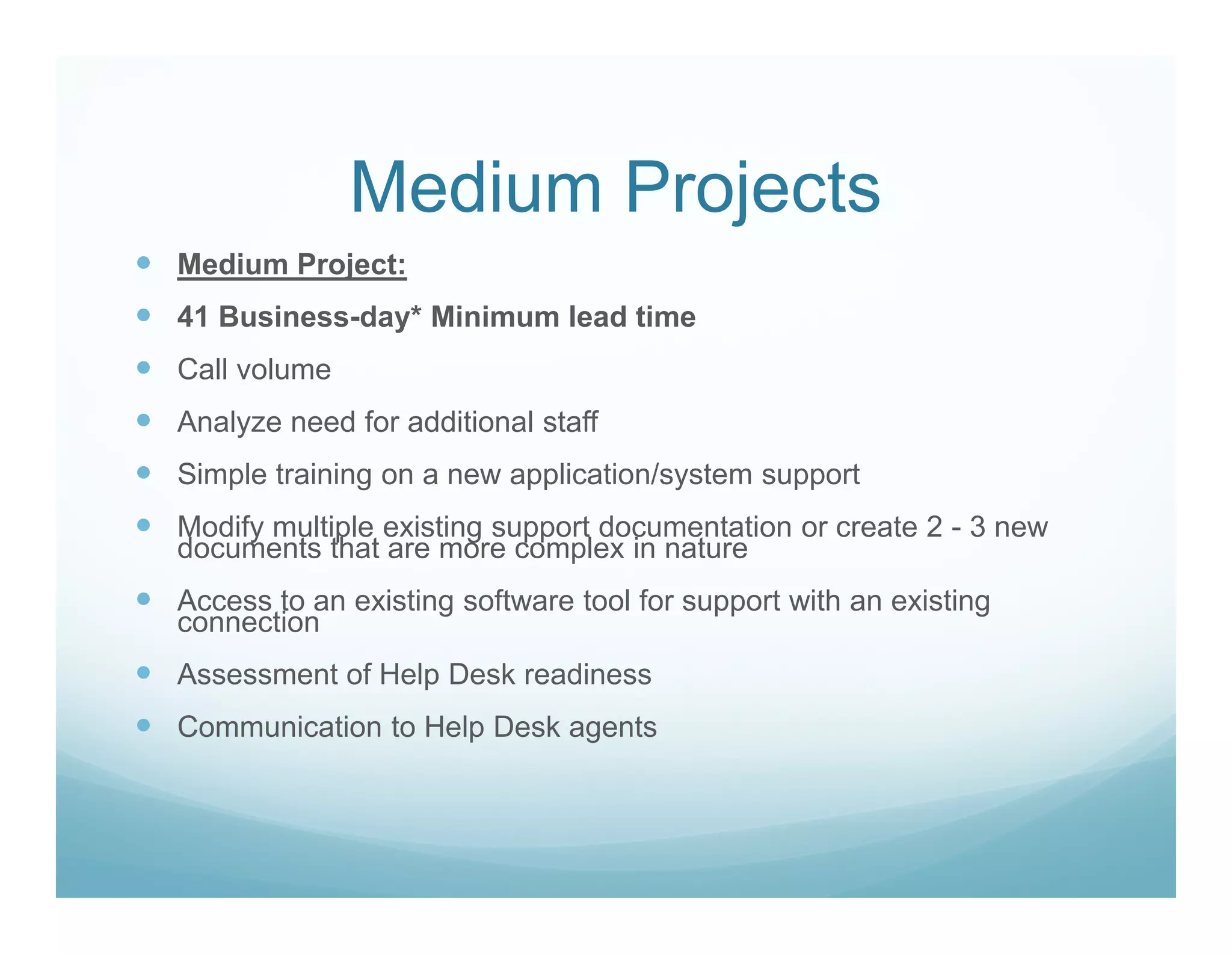 Medium Projects
Medium Project:
41 Business-day* Minimum lead time
Call volume
Analyze need for additional staff
Simple training on a new application/system support
Modify multiple existing support documentation or create 2 - 3 new
documents that are more complex in nature
Access to an existing software tool for support with an existing
connection
Assessment of Help Desk readiness
Communication to Help Desk agents
 