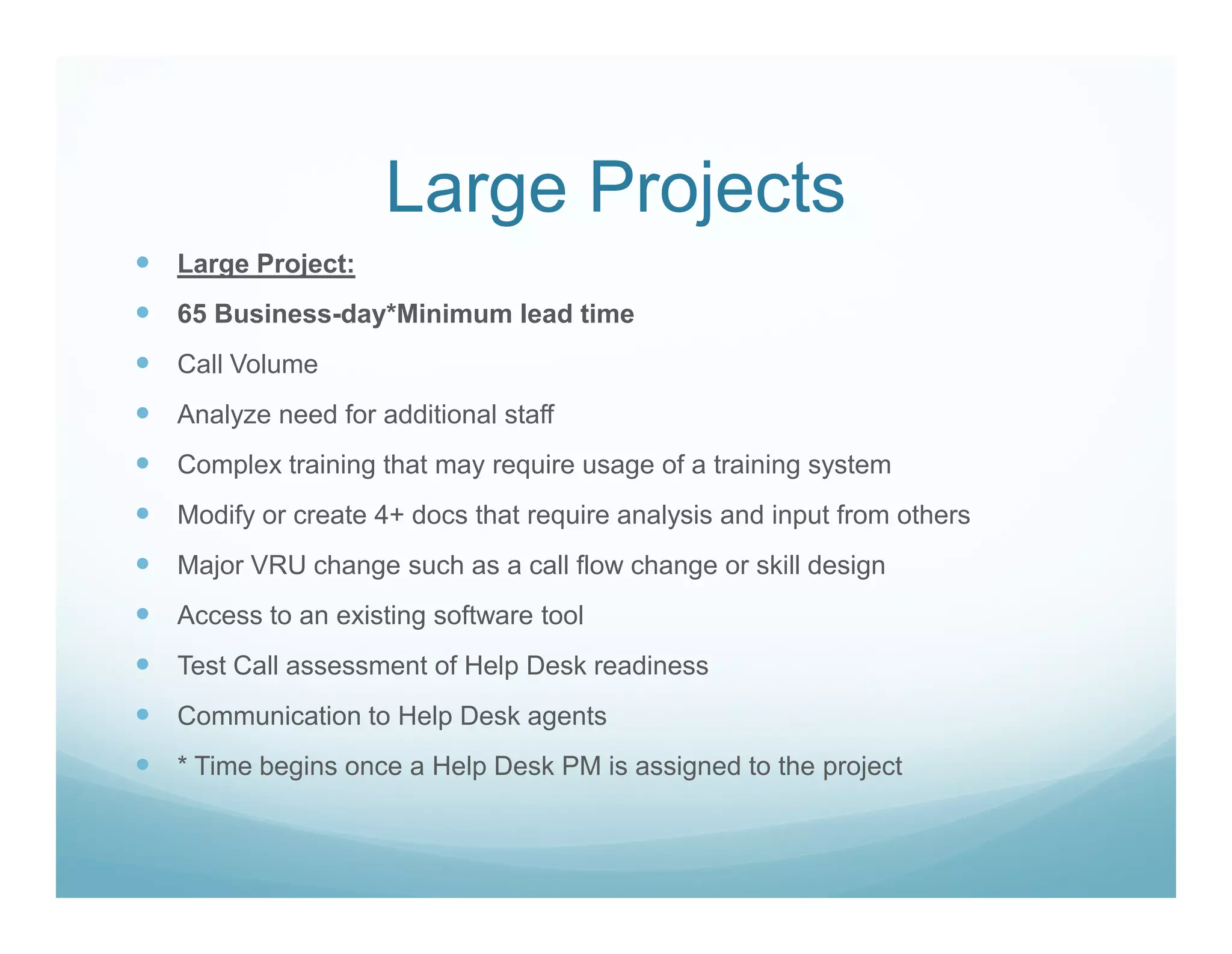Large Projects
Large Project:
65 Business-day*Minimum lead time
Call Volume
Analyze need for additional staff
Complex training that may require usage of a training system
Modify or create 4+ docs that require analysis and input from others
Major VRU change such as a call flow change or skill design
Access to an existing software tool
Test Call assessment of Help Desk readiness
Communication to Help Desk agents
* Time begins once a Help Desk PM is assigned to the project
 