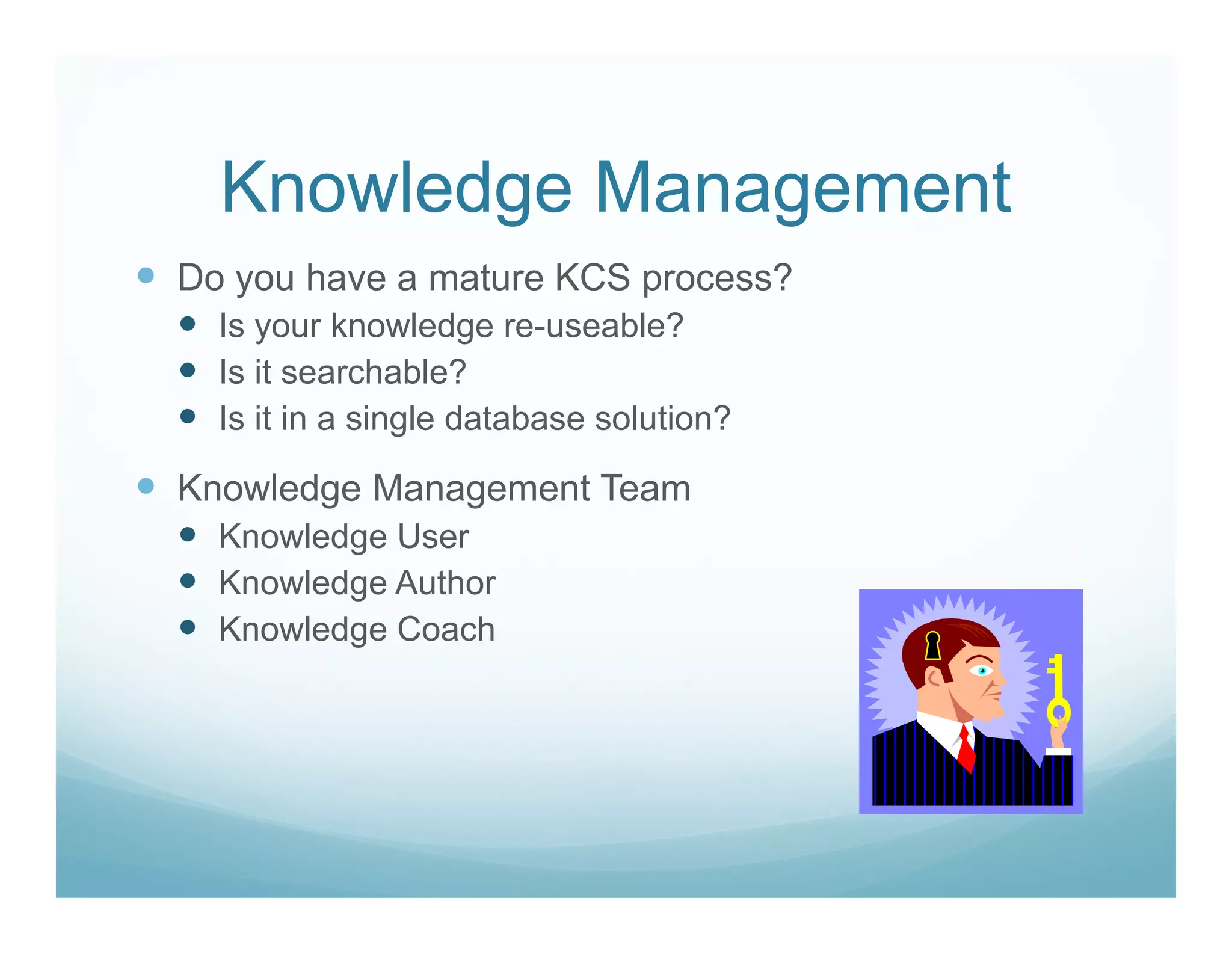 Knowledge Management
Do you have a mature KCS process?
  Is your knowledge re-useable?
  Is it searchable?
  Is it in a single database solution?

Knowledge Management Team
  Knowledge User
  Knowledge Author
  Knowledge Coach
 
