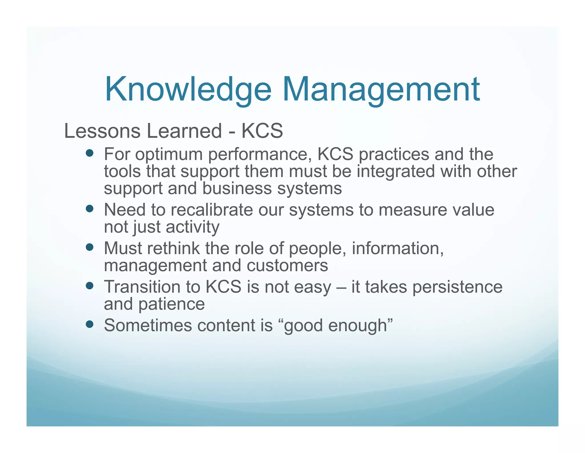 Knowledge Management
Lessons Learned - KCS
   For optimum performance, KCS practices and the
   tools that support them must be integrated with other
   support and business systems
   Need to recalibrate our systems to measure value
   not just activity
   Must rethink the role of people, information,
   management and customers
   Transition to KCS is not easy – it takes persistence
   and patience
   Sometimes content is “good enough”
 