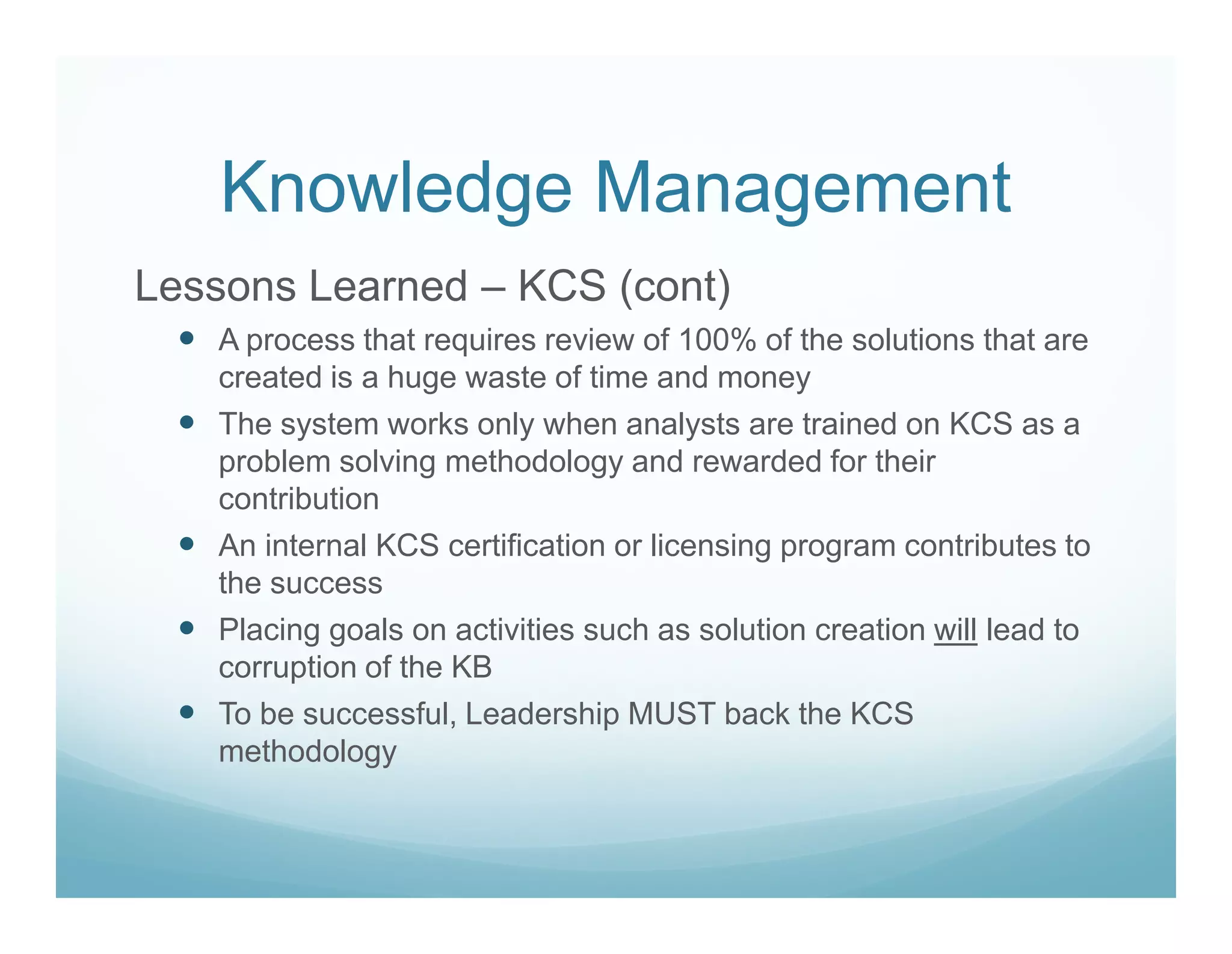 Knowledge Management
Lessons Learned – KCS (cont)
   A process that requires review of 100% of the solutions that are
   created is a huge waste of time and money
   The system works only when analysts are trained on KCS as a
   problem solving methodology and rewarded for their
   contribution
   An internal KCS certification or licensing program contributes to
   the success
   Placing goals on activities such as solution creation will lead to
   corruption of the KB
   To be successful, Leadership MUST back the KCS
   methodology
 