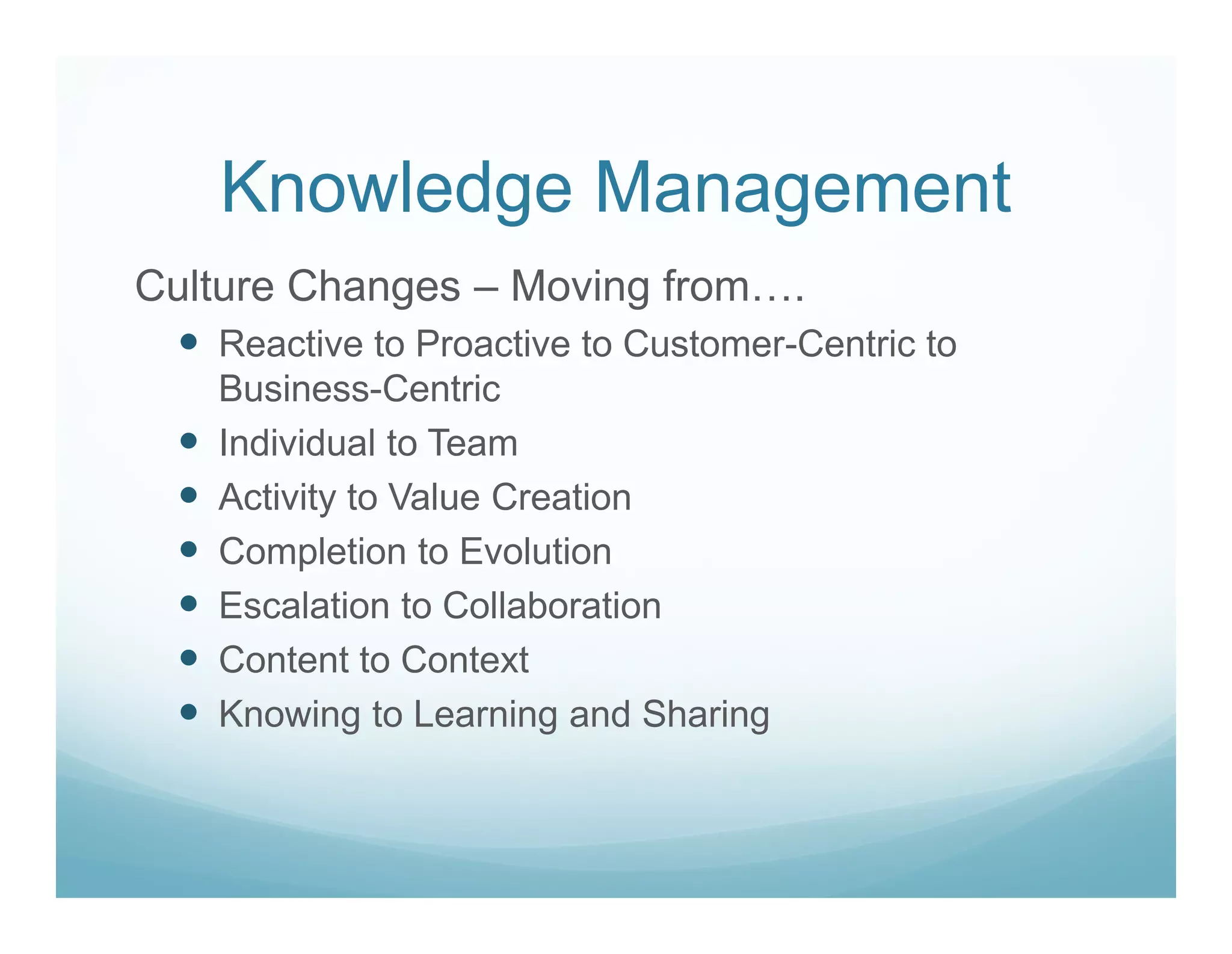 Knowledge Management
Culture Changes – Moving from….
   Reactive to Proactive to Customer-Centric to
   Business-Centric
   Individual to Team
   Activity to Value Creation
   Completion to Evolution
   Escalation to Collaboration
   Content to Context
   Knowing to Learning and Sharing
 