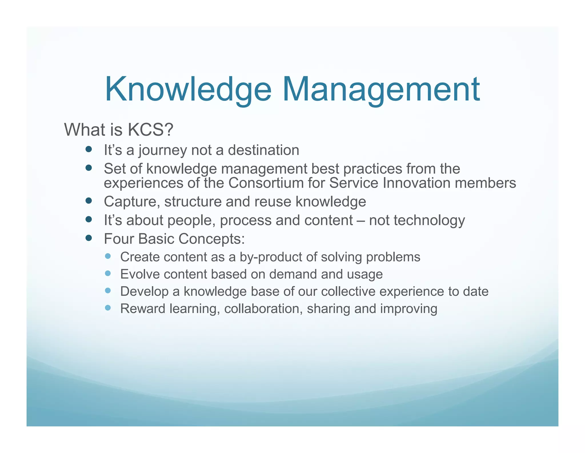 Knowledge Management
What is KCS?
    It’s a journey not a destination
    Set of knowledge management best practices from the
    experiences of the Consortium for Service Innovation members
    Capture, structure and reuse knowledge
    It’s about people, process and content – not technology
    Four Basic Concepts:
      Create content as a by-product of solving problems
      Evolve content based on demand and usage
      Develop a knowledge base of our collective experience to date
      Reward learning, collaboration, sharing and improving
 