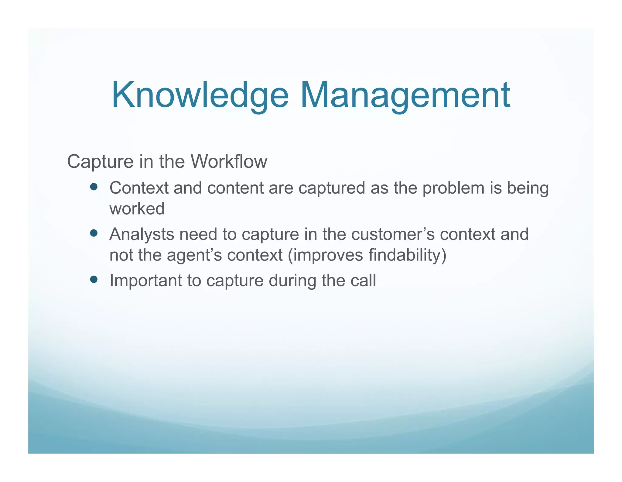 Knowledge Management
Capture in the Workflow
    Context and content are captured as the problem is being
    worked
    Analysts need to capture in the customer’s context and
    not the agent’s context (improves findability)
    Important to capture during the call
 