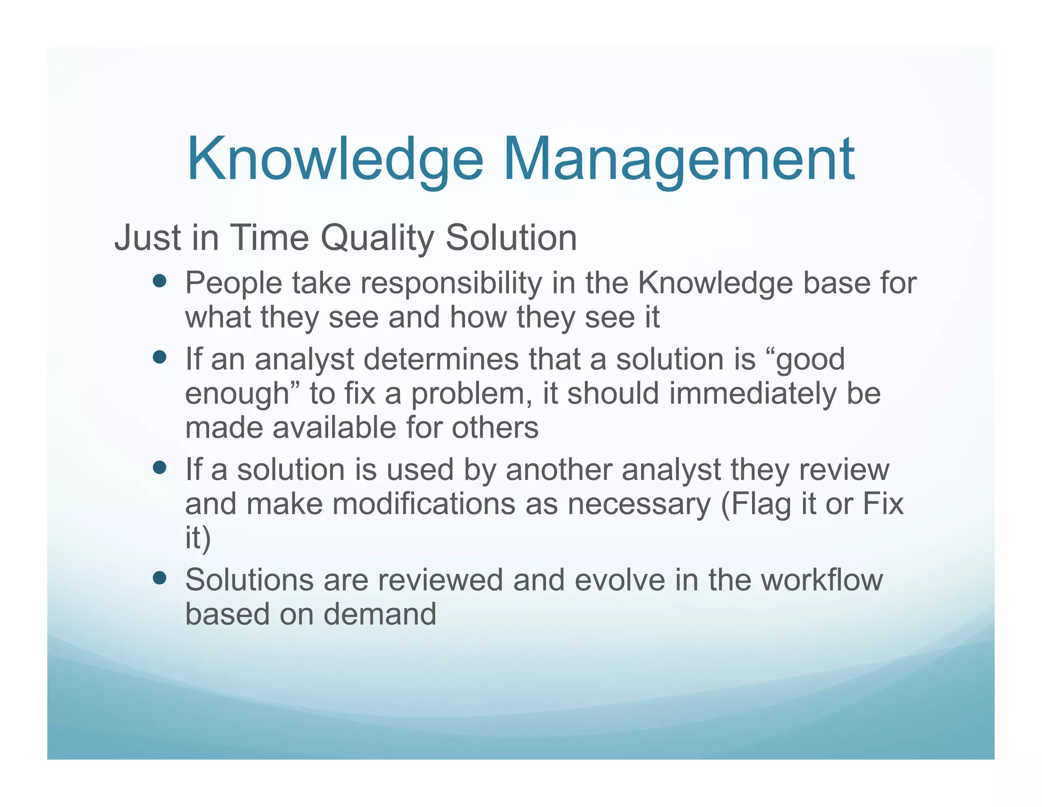 Knowledge Management
Just in Time Quality Solution
    People take responsibility in the Knowledge base for
    what they see and how they see it
    If an analyst determines that a solution is “good
    enough” to fix a problem, it should immediately be
    made available for others
    If a solution is used by another analyst they review
    and make modifications as necessary (Flag it or Fix
    it)
    Solutions are reviewed and evolve in the workflow
    based on demand
 